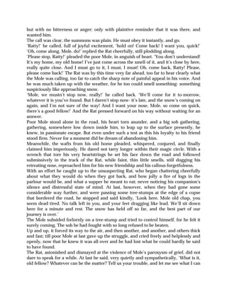 but with no bitterness or anger; only with plaintive reminder that it was there, and
wanted him.
The call was clear, the summons was plain. He must obey it instantly, and go.
‘Ratty!’ he called, full of joyful excitement, ‘hold on! Come back! I want you, quick!’
‘Oh, come along, Mole, do!’ replied the Rat cheerfully, still plodding along.
‘Please stop, Ratty!’ pleaded the poor Mole, in anguish of heart. ‘You don’t understand!
It’s my home, my old home! I’ve just come across the smell of it, and it’s close by here,
really quite close. And I must go to it, I must, I must! Oh, come back, Ratty! Please,
please come back!’ The Rat was by this time very far ahead, too far to hear clearly what
the Mole was calling, too far to catch the sharp note of painful appeal in his voice. And
he was much taken up with the weather, for he too could smell something- something
suspiciously like approaching snow.
‘Mole, we mustn’t stop now, really!’ he called back. ‘We’ll come for it to-morrow,
whatever it is you’ve found. But I daren’t stop now- it’s late, and the snow’s coming on
again, and I’m not sure of the way! And I want your nose, Mole, so come on quick,
there’s a good fellow!’ And the Rat pressed forward on his way without waiting for an
answer.
Poor Mole stood alone in the road, his heart torn asunder, and a big sob gathering,
gathering, somewhere low down inside him, to leap up to the surface presently, he
knew, in passionate escape. But even under such a test as this his loyalty to his friend
stood firm. Never for a moment did he dream of abandoning him.
Meanwhile, the wafts from his old home pleaded, whispered, conjured, and finally
claimed him imperiously. He dared not tarry longer within their magic circle. With a
wrench that tore his very heartstrings he set his face down the road and followed
submissively in the track of the Rat, while faint, thin little smells, still dogging his
retreating nose, reproached him for his new friendship and his callous forgetfulness.
With an effort he caught up to the unsuspecting Rat, who began chattering cheerfully
about what they would do when they got back, and how jolly a fire of logs in the
parlour would be, and what a supper he meant to eat; never noticing his companion’s
silence and distressful state of mind. At last, however, when they had gone some
considerable way further, and were passing some tree-stumps at the edge of a copse
that bordered the road, he stopped and said kindly, ‘Look here, Mole old chap, you
seem dead tired. No talk left in you, and your feet dragging like lead. We’ll sit down
here for a minute and rest. The snow has held off so far, and the best part of our
journey is over.’
The Mole subsided forlornly on a tree-stump and tried to control himself, for he felt it
surely coming. The sob he had fought with so long refused to be beaten.
Up and up, it forced its way to the air, and then another, and another, and others thick
and fast; till poor Mole at last gave up the struggle, and cried freely and helplessly and
openly, now that he knew it was all over and he had lost what he could hardly be said
to have found.
The Rat, astonished and dismayed at the violence of Mole’s paroxysm of grief, did not
dare to speak for a while. At last he said, very quietly and sympathetically, ‘What is it,
old fellow? Whatever can be the matter? Tell us your trouble, and let me see what I can
 