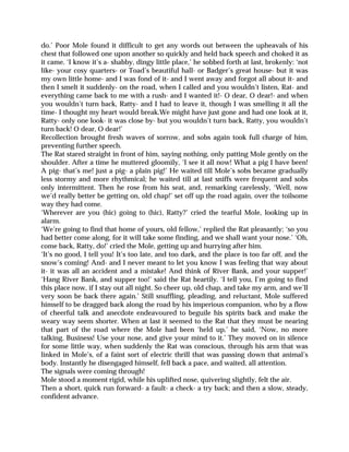 do.’ Poor Mole found it difficult to get any words out between the upheavals of his
chest that followed one upon another so quickly and held back speech and choked it as
it came. ‘I know it’s a- shabby, dingy little place,’ he sobbed forth at last, brokenly: ‘not
like- your cosy quarters- or Toad’s beautiful hall- or Badger’s great house- but it was
my own little home- and I was fond of it- and I went away and forgot all about it- and
then I smelt it suddenly- on the road, when I called and you wouldn’t listen, Rat- and
everything came back to me with a rush- and I wanted it!- O dear, O dear!- and when
you wouldn’t turn back, Ratty- and I had to leave it, though I was smelling it all the
time- I thought my heart would break.We might have just gone and had one look at it,
Ratty- only one look- it was close by- but you wouldn’t turn back, Ratty, you wouldn’t
turn back! O dear, O dear!’
Recollection brought fresh waves of sorrow, and sobs again took full charge of him,
preventing further speech.
The Rat stared straight in front of him, saying nothing, only patting Mole gently on the
shoulder. After a time he muttered gloomily, ‘I see it all now! What a pig I have been!
A pig- that’s me! just a pig- a plain pig!’ He waited till Mole’s sobs became gradually
less stormy and more rhythmical; he waited till at last sniffs were frequent and sobs
only intermittent. Then he rose from his seat, and, remarking carelessly, ‘Well, now
we’d really better be getting on, old chap!’ set off up the road again, over the toilsome
way they had come.
‘Wherever are you (hic) going to (hic), Ratty?’ cried the tearful Mole, looking up in
alarm.
‘We’re going to find that home of yours, old fellow,’ replied the Rat pleasantly; ‘so you
had better come along, for it will take some finding, and we shall want your nose.’ ‘Oh,
come back, Ratty, do!’ cried the Mole, getting up and hurrying after him.
‘It’s no good, I tell you! It’s too late, and too dark, and the place is too far off, and the
snow’s coming! And- and I never meant to let you know I was feeling that way about
it- it was all an accident and a mistake! And think of River Bank, and your supper!’
‘Hang River Bank, and supper too!’ said the Rat heartily. ‘I tell you, I’m going to find
this place now, if I stay out all night. So cheer up, old chap, and take my arm, and we’ll
very soon be back there again.’ Still snuffling, pleading, and reluctant, Mole suffered
himself to be dragged back along the road by his imperious companion, who by a flow
of cheerful talk and anecdote endeavoured to beguile his spirits back and make the
weary way seem shorter. When at last it seemed to the Rat that they must be nearing
that part of the road where the Mole had been ‘held up,’ he said, ‘Now, no more
talking. Business! Use your nose, and give your mind to it.’ They moved on in silence
for some little way, when suddenly the Rat was conscious, through his arm that was
linked in Mole’s, of a faint sort of electric thrill that was passing down that animal’s
body. Instantly he disengaged himself, fell back a pace, and waited, all attention.
The signals were coming through!
Mole stood a moment rigid, while his uplifted nose, quivering slightly, felt the air.
Then a short, quick run forward- a fault- a check- a try back; and then a slow, steady,
confident advance.
 