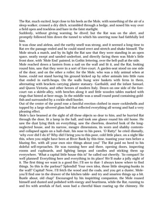 The Rat, much excited, kept close to his heels as the Mole, with something of the air of a
sleep-walker, crossed a dry ditch, scrambled through a hedge, and nosed his way over
a field open and trackless and bare in the faint starlight.
Suddenly, without giving warning, he dived; but the Rat was on the alert, and
promptly followed him down the tunnel to which his unerring nose had faithfully led
him.
It was close and airless, and the earthy smell was strong, and it seemed a long time to
Rat ere the passage ended and he could stand erect and stretch and shake himself. The
Mole struck a match, and by its light the Rat saw that they were standing in an open
space, neatly swept and sanded underfoot, and directly facing them was Mole’s little
front door, with ‘Mole End’ painted, in Gothic lettering, over the bell-pull at the side.
Mole reached down a lantern from a nail on the wall and lit it, and the Rat, looking
round him, saw that they were in a sort of fore-court. A garden-seat stood on one side
of the door, and on the other a roller; for the Mole, who was a tidy animal when at
home, could not stand having his ground kicked up by other animals into little runs
that ended in earth-heaps. On the walls hung wire baskets with ferns in them,
alternating with brackets carrying plaster statuary- Garibaldi, and the infant Samuel,
and Queen Victoria, and other heroes of modern Italy. Down on one side of the fore-
court ran a skittle-alley, with benches along it and little wooden tables marked with
rings that hinted at beer-mugs. In the middle was a small round pond containing gold-
fish and surrounded by a cockle-shell border.
Out of the centre of the pond rose a fanciful erection clothed in more cockleshells and
topped by a large silvered glass ball that reflected everything all wrong and had a very
pleasing effect.
Mole’s face beamed at the sight of all these objects so dear to him, and he hurried Rat
through the door, lit a lamp in the hall, and took one glance round his old home. He
saw the dust lying thick on everything, saw the cheerless, deserted look of the long-
neglected house, and its narrow, meagre dimensions, its worn and shabby contents-
and collapsed again on a hall-chair, his nose to his paws. ‘O Ratty!’ he cried dismally,
‘why ever did I do it? Why did I bring you to this poor, cold little place, on a night like
this, when you might have been at River Bank by this time, toasting your toes before a
blazing fire, with all your own nice things about you!’ The Rat paid no heed to his
doleful self-reproaches. He was running here and there, opening doors, inspecting
rooms and cupboards, and lighting lamps and candles and sticking them up
everywhere. ‘What a capital little house this is!’ he called out cheerily. ‘So compact! So
well planned! Everything here and everything in its place! We’ll make a jolly night of
it. The first thing we want is a good fire; I’ll see to that- I always know where to find
things. So this is the parlour? Splendid! Your own idea, those little sleeping-bunks in
the wall? Capital! Now, I’ll fetch the wood and the coals, and you get a duster, Mole-
you’ll find one in the drawer of the kitchen table- and try and smarten things up a bit.
Bustle about, old chap!’ Encouraged by his inspiriting companion, the Mole roused
himself and dusted and polished with energy and heartiness, while the Rat, running to
and fro with armfuls of fuel, soon had a cheerful blaze roaring up the chimney. He
 