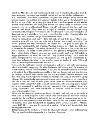 hailed the Mole to come and warm himself; but Mole promptly had another fit of the
blues, dropping down on a couch in dark despair and burying his face in his duster.
‘Rat,’ he moaned, ‘how about your supper, you poor, cold, hungry, weary animal? I’ve
nothing to give you- nothing- not a crumb!’ ‘What a fellow you are for giving in!’ said
the Rat reproachfully. ‘Why, only just now I saw a sardine-opener on the kitchen
dresser, quite distinctly; and everybody knows that means there are sardines about
somewhere in the neighbourhood. Rouse yourself! pull yourself together, and come
with me and forage.’ They went and foraged accordingly, hunting through every
cupboard and turning out every drawer. The result was not so very depressing after all,
though of course it might have been better; a tin of sardines- a box of captain’s biscuits,
nearly full- and a German sausage encased in silver paper.
‘There’s a banquet for you!’ observed the Rat, as he arranged the table. ‘I know some
animals who would give their ears to be sitting down to supper with us to-night!’ ‘No
bread!’ groaned the Mole dolorously; ‘no butter, no-’ ‘No pate de foie gras, no
champagne!’ continued the Rat, grinning. ‘And that reminds me- what’s that little door
at the end of the passage? Your cellar, of course! Every luxury in this house! Just you
wait a minute.’ He made for the cellar-door, and presently reappeared, somewhat
dusty, with a bottle of beer in each paw and another under each arm, ‘Self-indulgent
beggar you seem to be, Mole,’ he observed. ‘Deny yourself nothing. This is really the
jolliest little place I ever was in. Now, wherever did you pick up those prints? Make the
place look so home-like, they do. No wonder you’re so fond of it, Mole. Tell us all
about it, and how you came to make it what it is.
Then, while the Rat busied himself fetching plates, and knives and forks, and mustard
which he mixed in an egg-cup, the Mole, his bosom still heaving with the stress of his
recent emotion, related- somewhat shyly at first, but with more freedom as he warmed
to his subject- how this was planned, and how that was thought out, and how this was
got through a windfall from an aunt, and that was a wonderful find and a bargain, and
this other thing was bought out of laborious savings and a certain amount of ‘going
without.’ His spirits finally quite restored, he must needs go and caress his possessions,
and take a lamp and show off their points to his visitor and expatiate on them, quite
forgetful of the supper they both so much needed; Rat, who was desperately hungry
but strove to conceal it, nodding seriously, examining with a puckered brow, and
saying, ‘wonderful,’ and ‘most remarkable,’ at intervals, when the chance for an
observation was given him.
At last the Rat succeeded in decoying him to the table, and had just got seriously to
work with the sardine-opener when sounds were heard from the forecourt without-
sounds like the scuffling of small feet in the gravel and a confused murmur of tiny
voices, while broken sentences reached them- ‘Now, all in a line hold the lantern up a
bit, Tommy- clear your throats first- no coughing after I say one, two, three.- Where’s
young Bill?- Here, come on, do, we’re all a-waiting-’ ‘What’s up?’ inquired the Rat,
pausing in his labours.
‘I think it must be the field-mice,’ replied the Mole, with a touch of pride in his manner.
‘They go round carol-singing regularly at this time of the year.
 