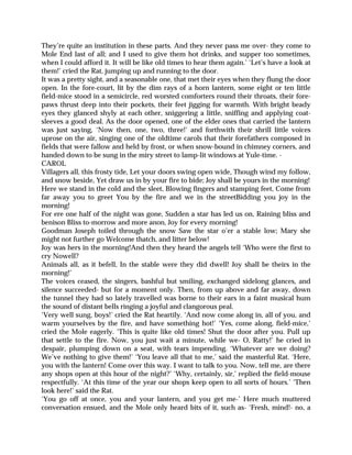 They’re quite an institution in these parts. And they never pass me over- they come to
Mole End last of all; and I used to give them hot drinks, and supper too sometimes,
when I could afford it. It will be like old times to hear them again.’ ‘Let’s have a look at
them!’ cried the Rat, jumping up and running to the door.
It was a pretty sight, and a seasonable one, that met their eyes when they flung the door
open. In the fore-court, lit by the dim rays of a horn lantern, some eight or ten little
field-mice stood in a semicircle, red worsted comforters round their throats, their fore-
paws thrust deep into their pockets, their feet jigging for warmth. With bright beady
eyes they glanced shyly at each other, sniggering a little, sniffing and applying coat-
sleeves a good deal. As the door opened, one of the elder ones that carried the lantern
was just saying, ‘Now then, one, two, three!’ and forthwith their shrill little voices
uprose on the air, singing one of the oldtime carols that their forefathers composed in
fields that were fallow and held by frost, or when snow-bound in chimney corners, and
handed down to be sung in the miry street to lamp-lit windows at Yule-time. -
CAROL
Villagers all, this frosty tide, Let your doors swing open wide, Though wind my follow,
and snow beside, Yet draw us in by your fire to bide; Joy shall be yours in the morning!
Here we stand in the cold and the sleet, Blowing fingers and stamping feet, Come from
far away you to greet You by the fire and we in the streetBidding you joy in the
morning!
For ere one half of the night was gone, Sudden a star has led us on, Raining bliss and
benison Bliss to-morrow and more anon, Joy for every morning!
Goodman Joseph toiled through the snow Saw the star o’er a stable low; Mary she
might not further go Welcome thatch, and litter below!
Joy was hers in the morning!And then they heard the angels tell ‘Who were the first to
cry Nowell?
Animals all, as it befell, In the stable were they did dwell! Joy shall be theirs in the
morning!’
The voices ceased, the singers, bashful but smiling, exchanged sidelong glances, and
silence succeeded- but for a moment only. Then, from up above and far away, down
the tunnel they had so lately travelled was borne to their ears in a faint musical hum
the sound of distant bells ringing a joyful and clangorous peal.
‘Very well sung, boys!’ cried the Rat heartily. ‘And now come along in, all of you, and
warm yourselves by the fire, and have something hot!’ ‘Yes, come along, field-mice,’
cried the Mole eagerly. ‘This is quite like old times! Shut the door after you. Pull up
that settle to the fire. Now, you just wait a minute, while we- O, Ratty!’ he cried in
despair, plumping down on a seat, with tears impending. ‘Whatever are we doing?
We’ve nothing to give them!’ ‘You leave all that to me,’ said the masterful Rat. ‘Here,
you with the lantern! Come over this way. I want to talk to you. Now, tell me, are there
any shops open at this hour of the night?’ ‘Why, certainly, sir,’ replied the field-mouse
respectfully. ‘At this time of the year our shops keep open to all sorts of hours.’ ‘Then
look here!’ said the Rat.
‘You go off at once, you and your lantern, and you get me-’ Here much muttered
conversation ensued, and the Mole only heard bits of it, such as- ‘Fresh, mind!- no, a
 