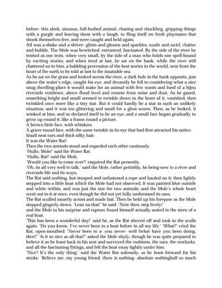 before- this sleek, sinuous, full-bodied animal, chasing and chuckling, gripping things
with a gurgle and leaving them with a laugh, to fling itself on fresh playmates that
shook themselves free, and were caught and held again.
All was a-shake and a-shiver- glints and gleams and sparkles, rustle and swirl, chatter
and bubble. The Mole was bewitched, entranced, fascinated. By the side of the river he
trotted as one trots, when very small, by the side of a man who holds one spell-bound
by exciting stories; and when tired at last, he sat on the bank, while the river still
chattered on to him, a babbling procession of the best stories in the world, sent from the
heart of the earth to be told at last to the insatiable sea.
As he sat on the grass and looked across the river, a dark hole in the bank opposite, just
above the water’s edge, caught his eye, and dreamily he fell to considering what a nice
snug dwelling-place it would make for an animal with few wants and fond of a bijou
riverside residence, above flood level and remote from noise and dust. As he gazed,
something bright and small seemed to twinkle down in the heart of it, vanished, then
twinkled once more like a tiny star. But it could hardly be a star in such an unlikely
situation; and it was too glittering and small for a glow-worm. Then, as he looked, it
winked at him, and so declared itself to be an eye; and a small face began gradually to
grow up round it, like a frame round a picture.
A brown little face, with whiskers.
A grave round face, with the same twinkle in its eye that had first attracted his notice.
Small neat ears and thick silky hair.
It was the Water Rat!
Then the two animals stood and regarded each other cautiously.
‘Hullo, Mole!’ said the Water Rat.
‘Hullo, Rat!’ said the Mole.
‘Would you like to come over?’ enquired the Rat presently.
‘Oh, its all very well to talk,’ said the Mole, rather pettishly, he being new to a river and
riverside life and its ways.
The Rat said nothing, but stooped and unfastened a rope and hauled on it; then lightly
stepped into a little boat which the Mole had not observed. It was painted blue outside
and white within, and was just the size for two animals; and the Mole’s whole heart
went out to it at once, even though he did not yet fully understand its uses.
The Rat sculled smartly across and made fast. Then he held up his forepaw as the Mole
stepped gingerly down. ‘Lean on that!’ he said. ‘Now then, step lively!’
and the Mole to his surprise and rapture found himself actually seated in the stern of a
real boat.
‘This has been a wonderful day!’ said he, as the Rat shoved off and took to the sculls
again. ‘Do you know, I’ve never been in a boat before in all my life.’ ‘What?’ cried the
Rat, open-mouthed: ‘Never been in a- you never- well Iwhat have you been doing,
then?’ ‘Is it so nice as all that?’ asked the Mole shyly, though he was quite prepared to
believe it as he leant back in his seat and surveyed the cushions, the oars, the rowlocks,
and all the fascinating fittings, and felt the boat sway lightly under him.
‘Nice? It’s the only thing,’ said the Water Rat solemnly, as he leant forward for his
stroke. ‘Believe me, my young friend, there is nothing- absolute nothinghalf so much
 