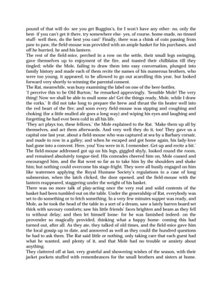 pound of that will do- see you get Buggins’s, for I won’t have any other- no, only the
best- if you can’t get it there, try somewhere else- yes, of course, home-made, no tinned
stuff- well then, do the best you can!’ Finally, there was a chink of coin passing from
paw to paw, the field-mouse was provided with an ample basket for his purchases, and
off he hurried, he and his lantern.
The rest of the field-mice, perched in a row on the settle, their small legs swinging,
gave themselves up to enjoyment of the fire, and toasted their chilblains till they
tingled; while the Mole, failing to draw them into easy conversation, plunged into
family history and made each of them recite the names of his numerous brothers, who
were too young, it appeared, to be allowed to go out acarolling this year, but looked
forward very shortly to winning the parental consent.
The Rat, meanwhile, was busy examining the label on one of the beer-bottles.
‘I perceive this to be Old Burton,’ he remarked approvingly. ‘Sensible Mole! The very
thing! Now we shall be able to mull some ale! Get the things ready, Mole, while I draw
the corks.’ It did not take long to prepare the brew and thrust the tin heater well into
the red heart of the fire; and soon every field-mouse was sipping and coughing and
choking (for a little mulled ale goes a long way) and wiping his eyes and laughing and
forgetting he had ever been cold in all his life.
‘They act plays too, these fellows,’ the Mole explained to the Rat. ‘Make them up all by
themselves, and act them afterwards. And very well they do it, too! They gave us a
capital one last year, about a field-mouse who was captured at sea by a Barbary corsair,
and made to row in a galley; and when he escaped and got home again, his lady-love
had gone into a convent. Here, you! You were in it, I remember. Get up and recite a bit.’
The field-mouse addressed got up on his legs, giggled shyly, looked round the room,
and remained absolutely tongue-tied. His comrades cheered him on, Mole coaxed and
encouraged him, and the Rat went so far as to take him by the shoulders and shake
him; but nothing could overcome his stage-fright. They were all busily engaged on him
like watermen applying the Royal Humane Society’s regulations to a case of long
submersion, when the latch clicked, the door opened, and the field-mouse with the
lantern reappeared, staggering under the weight of his basket.
There was no more talk of play-acting once the very real and solid contents of the
basket had been tumbled out on the table. Under the generalship of Rat, everybody was
set to do something or to fetch something. In a very few minutes supper was ready, and
Mole, as he took the head of the table in a sort of a dream, saw a lately barren board set
thick with savoury comforts; saw his little friends’ faces brighten and beam as they fell
to without delay; and then let himself loose- for he was famished indeed- on the
provender so magically provided, thinking what a happy home- coming this had
turned out, after all. As they ate, they talked of old times, and the field-mice gave him
the local gossip up to date, and answered as well as they could the hundred questions
he had to ask them. The Rat said little or nothing, only taking care that each guest had
what he wanted, and plenty of it, and that Mole had no trouble or anxiety about
anything.
They clattered off at last, very grateful and showering wishes of the season, with their
jacket pockets stuffed with remembrances for the small brothers and sisters at home.
 