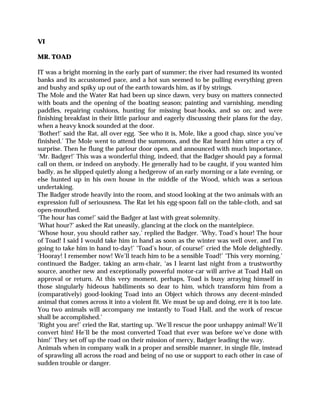 VI
MR. TOAD
IT was a bright morning in the early part of summer; the river had resumed its wonted
banks and its accustomed pace, and a hot sun seemed to be pulling everything green
and bushy and spiky up out of the earth towards him, as if by strings.
The Mole and the Water Rat had been up since dawn, very busy on matters connected
with boats and the opening of the boating season; painting and varnishing, mending
paddles, repairing cushions, hunting for missing boat-hooks, and so on; and were
finishing breakfast in their little parlour and eagerly discussing their plans for the day,
when a heavy knock sounded at the door.
‘Bother!’ said the Rat, all over egg. ‘See who it is, Mole, like a good chap, since you’ve
finished.’ The Mole went to attend the summons, and the Rat heard him utter a cry of
surprise. Then he flung the parlour door open, and announced with much importance,
‘Mr. Badger!’ This was a wonderful thing, indeed, that the Badger should pay a formal
call on them, or indeed on anybody. He generally had to be caught, if you wanted him
badly, as he slipped quietly along a hedgerow of an early morning or a late evening, or
else hunted up in his own house in the middle of the Wood, which was a serious
undertaking.
The Badger strode heavily into the room, and stood looking at the two animals with an
expression full of seriousness. The Rat let his egg-spoon fall on the table-cloth, and sat
open-mouthed.
‘The hour has come!’ said the Badger at last with great solemnity.
‘What hour?’ asked the Rat uneasily, glancing at the clock on the mantelpiece.
‘Whose hour, you should rather say,’ replied the Badger. ‘Why, Toad’s hour! The hour
of Toad! I said I would take him in hand as soon as the winter was well over, and I’m
going to take him in hand to-day!’ ‘Toad’s hour, of course!’ cried the Mole delightedly.
‘Hooray! I remember now! We’ll teach him to be a sensible Toad!’ ‘This very morning,’
continued the Badger, taking an arm-chair, ‘as I learnt last night from a trustworthy
source, another new and exceptionally powerful motor-car will arrive at Toad Hall on
approval or return. At this very moment, perhaps, Toad is busy arraying himself in
those singularly hideous habiliments so dear to him, which transform him from a
(comparatively) good-looking Toad into an Object which throws any decent-minded
animal that comes across it into a violent fit. We must be up and doing, ere it is too late.
You two animals will accompany me instantly to Toad Hall, and the work of rescue
shall be accomplished.’
‘Right you are!’ cried the Rat, starting up. ‘We’ll rescue the poor unhappy animal! We’ll
convert him! He’ll be the most converted Toad that ever was before we’ve done with
him!’ They set off up the road on their mission of mercy, Badger leading the way.
Animals when in company walk in a proper and sensible manner, in single file, instead
of sprawling all across the road and being of no use or support to each other in case of
sudden trouble or danger.
 
