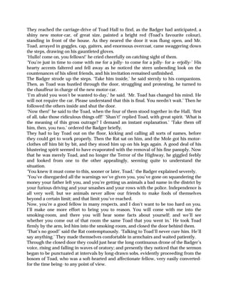 They reached the carriage-drive of Toad Hall to find, as the Badger had anticipated, a
shiny new motor-car, of great size, painted a bright red (Toad’s favourite colour),
standing in front of the house. As they neared the door it was flung open, and Mr.
Toad, arrayed in goggles, cap, gaiters, and enormous overcoat, came swaggering down
the steps, drawing on his gauntleted gloves.
‘Hullo! come on, you fellows!’ he cried cheerfully on catching sight of them.
‘You’re just in time to come with me for a jolly- to come for a jolly- for a- erjolly-’ His
hearty accents faltered and fell away as he noticed the stern unbending look on the
countenances of his silent friends, and his invitation remained unfinished.
The Badger strode up the steps. ‘Take him inside,’ he said sternly to his companions.
Then, as Toad was hustled through the door, struggling and protesting, he turned to
the chauffeur in charge of the new motor-car.
‘I’m afraid you won’t be wanted to-day,’ he said. ‘Mr. Toad has changed his mind. He
will not require the car. Please understand that this is final. You needn’t wait.’ Then he
followed the others inside and shut the door.
‘Now then!’ he said to the Toad, when the four of them stood together in the Hall, ‘first
of all, take those ridiculous things off!’ ‘Shan’t!’ replied Toad, with great spirit. ‘What is
the meaning of this gross outrage? I demand an instant explanation.’ ‘Take them off
him, then, you two,’ ordered the Badger briefly.
They had to lay Toad out on the floor, kicking and calling all sorts of names, before
they could get to work properly. Then the Rat sat on him, and the Mole got his motor-
clothes off him bit by bit, and they stood him up on his legs again. A good deal of his
blustering spirit seemed to have evaporated with the removal of his fine panoply. Now
that he was merely Toad, and no longer the Terror of the Highway, he giggled feebly
and looked from one to the other appealingly, seeming quite to understand the
situation.
‘You knew it must come to this, sooner or later, Toad,’ the Badger explained severely.
‘You’ve disregarded all the warnings we’ve given you, you’ve gone on squandering the
money your father left you, and you’re getting us animals a bad name in the district by
your furious driving and your smashes and your rows with the police. Independence is
all very well, but we animals never allow our friends to make fools of themselves
beyond a certain limit; and that limit you’ve reached.
Now, you’re a good fellow in many respects, and I don’t want to be too hard on you.
I’ll make one more effort to bring you to reason. You will come with me into the
smoking-room, and there you will hear some facts about yourself; and we’ll see
whether you come out of that room the same Toad that you went in.’ He took Toad
firmly by the arm, led him into the smoking-room, and closed the door behind them.
‘That’s no good!’ said the Rat contemptuously. ‘Talking to Toad’ll never cure him. He’ll
say anything.’ They made themselves comfortable in armchairs and waited patiently.
Through the closed door they could just hear the long continuous drone of the Badger’s
voice, rising and falling in waves of oratory; and presently they noticed that the sermon
began to be punctuated at intervals by long-drawn sobs, evidently proceeding from the
bosom of Toad, who was a soft-hearted and affectionate fellow, very easily converted-
for the time being- to any point of view.
 