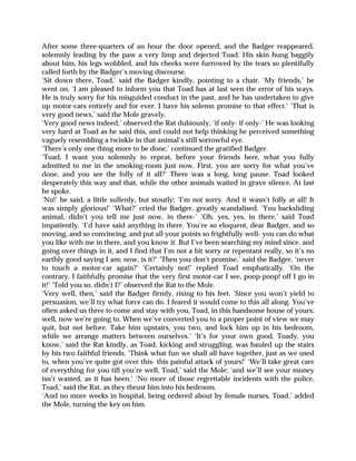 After some three-quarters of an hour the door opened, and the Badger reappeared,
solemnly leading by the paw a very limp and dejected Toad. His skin hung baggily
about him, his legs wobbled, and his cheeks were furrowed by the tears so plentifully
called forth by the Badger’s moving discourse.
‘Sit down there, Toad,’ said the Badger kindly, pointing to a chair. ‘My friends,’ he
went on, ‘I am pleased to inform you that Toad has at last seen the error of his ways.
He is truly sorry for his misguided conduct in the past, and he has undertaken to give
up motor-cars entirely and for ever. I have his solemn promise to that effect.’ ‘That is
very good news,’ said the Mole gravely.
‘Very good news indeed,’ observed the Rat dubiously, ‘if only- if only-’ He was looking
very hard at Toad as he said this, and could not help thinking he perceived something
vaguely resembling a twinkle in that animal’s still sorrowful eye.
‘There’s only one thing more to be done,’ continued the gratified Badger.
‘Toad, I want you solemnly to repeat, before your friends here, what you fully
admitted to me in the smoking-room just now. First, you are sorry for what you’ve
done, and you see the folly of it all?’ There was a long, long pause. Toad looked
desperately this way and that, while the other animals waited in grave silence. At last
he spoke.
‘No!’ he said, a little sullenly, but stoutly; ‘I’m not sorry. And it wasn’t folly at all! It
was simply glorious!’ ‘What?’ cried the Badger, greatly scandalised. ‘You backsliding
animal, didn’t you tell me just now, in there-’ ‘Oh, yes, yes, in there,’ said Toad
impatiently. ‘I’d have said anything in there. You’re so eloquent, dear Badger, and so
moving, and so convincing, and put all your points so frightfully well- you can do what
you like with me in there, and you know it. But I’ve been searching my mind since, and
going over things in it, and I find that I’m not a bit sorry or repentant really, so it’s no
earthly good saying I am; now, is it?’ ‘Then you don’t promise,’ said the Badger, ‘never
to touch a motor-car again?’ ‘Certainly not!’ replied Toad emphatically. ‘On the
contrary, I faithfully promise that the very first motor-car I see, poop-poop! off I go in
it!’ ‘Told you so, didn’t I?’ observed the Rat to the Mole.
‘Very well, then,’ said the Badger firmly, rising to his feet. ‘Since you won’t yield to
persuasion, we’ll try what force can do. I feared it would come to this all along. You’ve
often asked us three to come and stay with you, Toad, in this handsome house of yours;
well, now we’re going to. When we’ve converted you to a proper point of view we may
quit, but not before. Take him upstairs, you two, and lock him up in his bedroom,
while we arrange matters between ourselves.’ ‘It’s for your own good, Toady, you
know,’ said the Rat kindly, as Toad, kicking and struggling, was hauled up the stairs
by his two faithful friends. ‘Think what fun we shall all have together, just as we used
to, when you’ve quite got over this- this painful attack of yours!’ ‘We’ll take great care
of everything for you till you’re well, Toad,’ said the Mole; ‘and we’ll see your money
isn’t wasted, as it has been.’ ‘No more of those regrettable incidents with the police,
Toad,’ said the Rat, as they thrust him into his bedroom.
‘And no more weeks in hospital, being ordered about by female nurses, Toad,’ added
the Mole, turning the key on him.
 