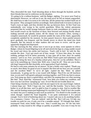 They descended the stair, Toad shouting abuse at them through the keyhole; and the
three friends then met in conference on the situation.
‘It’s going to be a tedious business,’ said the Badger, sighing. ‘I’ve never seen Toad so
determined. However, we will see it out. He must never be left an instant unguarded.
We shall have to take it in turns to be with him, till the poison has worked itself out of
his system.’ They arranged watches accordingly. Each animal took it in turns to sleep in
Toad’s room at night, and they divided the day up between them. At first Toad was
undoubtedly very trying to his careful guardians. When his violent paroxysms
possessed him he would arrange bedroom chairs in rude resemblance of a motor-car
and would crouch on the foremost of them, bent forward and staring fixedly ahead,
making uncouth and ghastly noises, till the climax was reached, when, turning a
complete somersault, he would lie prostrate amidst the ruins of the chairs, apparently
completely satisfied for the moment. As time passed, however, these painful seizures
grew gradually less frequent, and his friends strove to divert his mind into fresh
channels. But his interest in other matters did not seem to revive, and he grew
apparently languid and depressed.
One fine morning the Rat, whose turn it was to go on duty, went upstairs to relieve
Badger, whom he found fidgeting to be off and stretch his legs in a long ramble round
his wood and down his earths and burrows. ‘Toad’s still in bed,’ he told the Rat,
outside the door. ‘Can’t get much out of him, except, “O leave him alone, he wants
nothing, perhaps he’ll be better presently, it may pass off in time, don’t be unduly
anxious,” and so on. Now, you look out, Rat! When Toad’s quiet and submissive, and
playing at being the hero of a Sunday-school prize, then he’s at his artfullest. There’s
sure to be something up. I know him. Well, now, I must be off.’ ‘How are you to-day,
old chap? inquired the Rat cheerfully, as he approached Toad’s bedside.
He had to wait some minutes for an answer. At last a feeble voice replied, ‘Thank you
so much, dear Ratty! So good of you to inquire! But first tell me how you are yourself,
and the excellent Mole? ‘O, we’re all right,’ replied the Rat. ‘Mole,’ he added
incautiously, ‘is going out for a run round with Badger. They’ll be out till luncheon
time, so you and I will spend a pleasant morning together, and I’ll do my best to amuse
you. Now jump up, there’s a good fellow, and don’t lie moping there on a fine morning
like this!’ ‘Dear, kind Rat,’ murmured Toad, ‘how little you realise my condition, and
how very far I am from “jumping up” now- if ever! But do not trouble about me.
I hate being a burden to my friends, and I do not expect to be one much longer. Indeed,
I almost hope not.’ ‘Well, I hope not, too,’ said the Rat heartily. ‘You’ve been a fine
bother to us all this time, and I’m glad to hear it’s going to stop. And in weather like
this, and the boating season just beginning! It’s too bad of you, Toad! It isn’t the trouble
we mind, but you’re making us miss such an awful lot.’ ‘I’m afraid it is the trouble you
mind, though,’ replied the Toad languidly. ‘I can quite understand it. It’s natural
enough. You’re tired of bothering about me. I mustn’t ask you to do anything further.
I’m a nuisance, I know.’ ‘You are, indeed,’ said the Rat. ‘But I tell you, I’d take any
trouble on earth for you, if only you’d be a sensible animal.’ ‘If I thought that, Ratty,’
murmured Toad, more feebly than ever, ‘then I would beg you- for the last time,
probably- to step round to the village as quickly as possible- even now it may be too
 