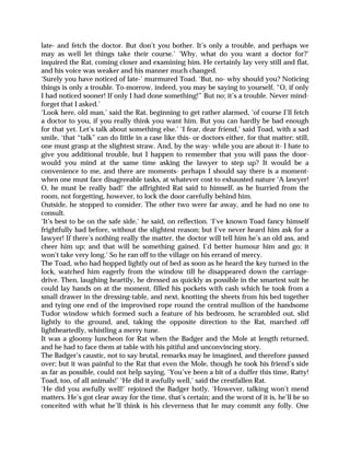 late- and fetch the doctor. But don’t you bother. It’s only a trouble, and perhaps we
may as well let things take their course.’ ‘Why, what do you want a doctor for?’
inquired the Rat, coming closer and examining him. He certainly lay very still and flat,
and his voice was weaker and his manner much changed.
‘Surely you have noticed of late-’ murmured Toad. ‘But, no- why should you? Noticing
things is only a trouble. To-morrow, indeed, you may be saying to yourself, “O, if only
I had noticed sooner! If only I had done something!” But no; it’s a trouble. Never mind-
forget that I asked.’
‘Look here, old man,’ said the Rat, beginning to get rather alarmed, ‘of course I’ll fetch
a doctor to you, if you really think you want him. But you can hardly be bad enough
for that yet. Let’s talk about something else.’ ‘I fear, dear friend,’ said Toad, with a sad
smile, ‘that “talk” can do little in a case like this- or doctors either, for that matter; still,
one must grasp at the slightest straw. And, by the way- while you are about it- I hate to
give you additional trouble, but I happen to remember that you will pass the door-
would you mind at the same time asking the lawyer to step up? It would be a
convenience to me, and there are moments- perhaps I should say there is a moment-
when one must face disagreeable tasks, at whatever cost to exhausted nature ‘A lawyer!
O, he must be really bad!’ the affrighted Rat said to himself, as he hurried from the
room, not forgetting, however, to lock the door carefully behind him.
Outside, he stopped to consider. The other two were far away, and he had no one to
consult.
‘It’s best to be on the safe side,’ he said, on reflection. ‘I’ve known Toad fancy himself
frightfully bad before, without the slightest reason; but I’ve never heard him ask for a
lawyer! If there’s nothing really the matter, the doctor will tell him he’s an old ass, and
cheer him up; and that will be something gained. I’d better humour him and go; it
won’t take very long.’ So he ran off to the village on his errand of mercy.
The Toad, who had hopped lightly out of bed as soon as he heard the key turned in the
lock, watched him eagerly from the window till he disappeared down the carriage-
drive. Then, laughing heartily, he dressed as quickly as possible in the smartest suit he
could lay hands on at the moment, filled his pockets with cash which he took from a
small drawer in the dressing-table, and next, knotting the sheets from his bed together
and tying one end of the improvised rope round the central mullion of the handsome
Tudor window which formed such a feature of his bedroom, he scrambled out, slid
lightly to the ground, and, taking the opposite direction to the Rat, marched off
lightheartedly, whistling a merry tune.
It was a gloomy luncheon for Rat when the Badger and the Mole at length returned,
and he had to face them at table with his pitiful and unconvincing story.
The Badger’s caustic, not to say brutal, remarks may be imagined, and therefore passed
over; but it was painful to the Rat that even the Mole, though he took his friend’s side
as far as possible, could not help saying, ‘You’ve been a bit of a duffer this time, Ratty!
Toad, too, of all animals!’ ‘He did it awfully well,’ said the crestfallen Rat.
‘He did you awfully well!’ rejoined the Badger hotly. ‘However, talking won’t mend
matters. He’s got clear away for the time, that’s certain; and the worst of it is, he’ll be so
conceited with what he’ll think is his cleverness that he may commit any folly. One
 