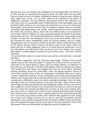 all must give way or be smitten into nothingness and everlasting night. He chanted as
he flew, and the car responded with sonorous drone; the miles were eaten up under
him as he sped he knew not whither, fulfilling his instincts, living his hour, reckless of
what might come to him. ‘To my mind,’ observed the Chairman of the Bench of
Magistrates cheerfully, ‘the only difficulty that presents itself in this otherwise very
clear case is, how we can possibly make it sufficiently hot for the incorrigible rogue and
hardened ruffian whom we see cowering in the dock before us. Let me see: he has been
found guilty, on the clearest evidence, first, of stealing a valuable motor-car; secondly,
of driving to the public danger; and, thirdly, of gross impertinence to the rural police.
Mr. Clerk, will you tell us, please, what is the very stiffest penalty we can impose for
each of these offences? Without, of course, giving the prisoner the benefit of any doubt,
because there isn’t any.’ The Clerk scratched his nose with his pen. ‘Some people would
consider,’ he observed, ‘that stealing the motor-car was the worst offence; and so it is.
But cheeking the police undoubtedly carries the severest penalty; and so it ought.
Supposing you were to say twelve months for the theft, which is mild; and three years
for the furious driving, which is lenient; and fifteen years for the cheek, which was
pretty bad sort of cheek, judging by what we’ve heard from the witness-box, even if
you only believe one-tenth part of what you heard, and I never believe more myself-
those figures, if added together correctly, tot up to nineteen years-’ ‘First-rate!’ said the
Chairman.
‘-So you had better make it a round twenty years and be on the safe side,’ concluded
the Clerk.
‘An excellent suggestion!’ said the Chairman approvingly. ‘Prisoner! Pull yourself
together and try and stand up straight. It’s going to be twenty years for you this time.
And mind, if you appear before us again, upon any charge whatever, we shall have to
deal with you very seriously!’ Then the brutal minions of the law fell upon the hapless
Toad; loaded him with chains, and dragged him from the Court House, shrieking,
praying, protesting; across the market-place, where the playful populace, always as
severe upon detected crime as they are sympathetic and helpful when one is merely
‘wanted,’ assailed him with jeers, carrots, and popular catch-words; past hooting school
children, their innocent faces lit up with the pleasure they ever derive from the sight of
a gentleman in difficulties; across the hollow-sounding drawbridge, below the spiky
portcullis, under the frowning archway of the grim old castle, whose ancient towers
soared high overhead; past guardrooms full of grinning soldiery off duty, past sentries
who coughed in a horrid, sarcastic way, because that is as much as a sentry on his post
dare do to show his contempt and abhorrence of crime; up time-worn winding stairs,
past men-at-arms in casquet and corselet of steel, darting threatening looks through
their vizards; across courtyards, where mastiffs strained at their leash and pawed the
air to get at him; past ancient warders, their halberds leant against the wall, dozing
over a pasty and a flagon of brown ale; on and on, past the rack-chamber and the
thumbscrew-room, past the turning that led to the private scaffold, till they reached the
door of the grimmest dungeon that lay in the heart of the innermost keep. There at last
they paused, where an ancient gaoler sat fingering a bunch of mighty keys.
 