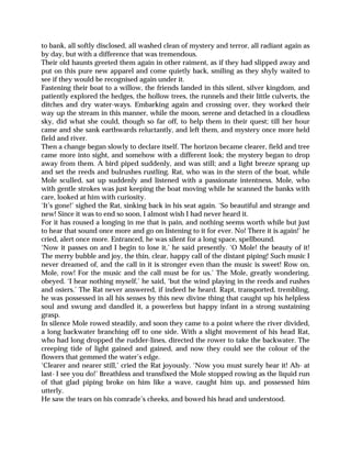 to bank, all softly disclosed, all washed clean of mystery and terror, all radiant again as
by day, but with a difference that was tremendous.
Their old haunts greeted them again in other raiment, as if they had slipped away and
put on this pure new apparel and come quietly back, smiling as they shyly waited to
see if they would be recognised again under it.
Fastening their boat to a willow, the friends landed in this silent, silver kingdom, and
patiently explored the hedges, the hollow trees, the runnels and their little culverts, the
ditches and dry water-ways. Embarking again and crossing over, they worked their
way up the stream in this manner, while the moon, serene and detached in a cloudless
sky, did what she could, though so far off, to help them in their quest; till her hour
came and she sank earthwards reluctantly, and left them, and mystery once more held
field and river.
Then a change began slowly to declare itself. The horizon became clearer, field and tree
came more into sight, and somehow with a different look; the mystery began to drop
away from them. A bird piped suddenly, and was still; and a light breeze sprang up
and set the reeds and bulrushes rustling. Rat, who was in the stern of the boat, while
Mole sculled, sat up suddenly and listened with a passionate intentness. Mole, who
with gentle strokes was just keeping the boat moving while he scanned the banks with
care, looked at him with curiosity.
‘It’s gone!’ sighed the Rat, sinking back in his seat again. ‘So beautiful and strange and
new! Since it was to end so soon, I almost wish I had never heard it.
For it has roused a longing in me that is pain, and nothing seems worth while but just
to hear that sound once more and go on listening to it for ever. No! There it is again!’ he
cried, alert once more. Entranced, he was silent for a long space, spellbound.
‘Now it passes on and I begin to lose it,’ he said presently. ‘O Mole! the beauty of it!
The merry bubble and joy, the thin, clear, happy call of the distant piping! Such music I
never dreamed of, and the call in it is stronger even than the music is sweet! Row on,
Mole, row! For the music and the call must be for us.’ The Mole, greatly wondering,
obeyed. ‘I hear nothing myself,’ he said, ‘but the wind playing in the reeds and rushes
and osiers.’ The Rat never answered, if indeed he heard. Rapt, transported, trembling,
he was possessed in all his senses by this new divine thing that caught up his helpless
soul and swung and dandled it, a powerless but happy infant in a strong sustaining
grasp.
In silence Mole rowed steadily, and soon they came to a point where the river divided,
a long backwater branching off to one side. With a slight movement of his head Rat,
who had long dropped the rudder-lines, directed the rower to take the backwater. The
creeping tide of light gained and gained, and now they could see the colour of the
flowers that gemmed the water’s edge.
‘Clearer and nearer still,’ cried the Rat joyously. ‘Now you must surely hear it! Ah- at
last- I see you do!’ Breathless and transfixed the Mole stopped rowing as the liquid run
of that glad piping broke on him like a wave, caught him up, and possessed him
utterly.
He saw the tears on his comrade’s cheeks, and bowed his head and understood.
 