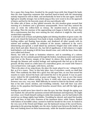 For a space they hung there, brushed by the purple loose-strife that fringed the bank;
then the clear imperious summons that marched hand-in-hand with the intoxicating
melody imposed its will on Mole, and mechanically he bent to his oars again. And the
light grew steadily stronger, but no birds sang as they were wont to do at the approach
of dawn; and but for the heavenly music all was marvellously still.
On either side of them, as they glided onwards, the rich meadow-grass seemed that
morning of a freshness and a greenness unsurpassable. Never had they noticed the
roses so vivid, the willow-herb so riotous, the meadow-sweet so odorous and
pervading. Then the murmur of the approaching weir began to hold the air, and they
felt a consciousness that they were nearing the end, whatever it might be, that surely
awaited their expedition.
A wide half-circle of foam and glinting lights and shining shoulders of green water, the
great weir closed the backwater from bank to bank, troubled all the quiet surface with
twirling eddies and floating foam-streaks, and deadened all other sounds with its
solemn and soothing rumble. In midmost of the stream, embraced in the weir’s
shimmering arm-spread, a small island lay anchored, fringed close with willow and
silver birch and alder. Reserved, shy, but full of significance, it hid whatever it might
hold behind a veil, keeping it till the hour should come, and, with the hour, those who
were called and chosen.
Slowly, but with no doubt or hesitation whatever, and in something of a solemn
expectancy, the two animals passed through the broken, tumultuous water and moored
their boat at the flowery margin of the island. In silence they landed, and pushed
through the blossom and scented herbage and undergrowth that led up to the level
ground, till they stood on a little lawn of a marvellous green, set round with Nature’s
own orchard-trees- crab-apple, wild cherry, and sloe.
‘This is the place of my song-dream, the place the music played to me,’ whispered the
Rat, as if in a trance. ‘Here, in this holy place, here if anywhere, surely we shall find
Him!’ Then suddenly the Mole felt a great Awe fall upon him, an awe that turned his
muscles to water, bowed his head, and rooted his feet to the ground. It was no panic
terror- indeed he felt wonderfully at peace and happy- but it was an awe that smote
and held him and, without seeing, he knew it could only mean that some august
Presence was very, very near. With difficulty he turned to look for his friend, and saw
him at his side cowed, stricken, and trembling violently. And still there was utter
silence in the populous bird-haunted branches around them; and still the light grew
and grew.
Perhaps he would never have dared to raise his eyes, but that, though the piping was
now hushed, the call and the summons seemed still dominant and imperious. He might
not refuse, were Death himself waiting to strike him instantly, once he had looked with
mortal eye on things rightly kept hidden. Trembling he obeyed, and raised his humble
head; and then, in that utter clearness of the imminent dawn, while Nature, flushed
with fulness of incredible colour, seemed to hold her breath for the event, he looked in
the very eyes of the Friend and Helper; saw the backward sweep of the curved horns,
gleaming in the growing daylight; saw the stern, hooked nose between the kindly eyes
that were looking down on them humourously, while the bearded mouth broke into a
 
