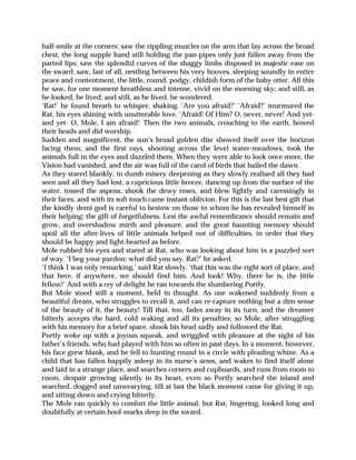 half-smile at the corners; saw the rippling muscles on the arm that lay across the broad
chest, the long supple hand still holding the pan-pipes only just fallen away from the
parted lips; saw the splendid curves of the shaggy limbs disposed in majestic ease on
the sward; saw, last of all, nestling between his very hooves, sleeping soundly in entire
peace and contentment, the little, round, podgy, childish form of the baby otter. All this
he saw, for one moment breathless and intense, vivid on the morning sky; and still, as
he looked, he lived; and still, as he lived, he wondered.
‘Rat!’ he found breath to whisper, shaking. ‘Are you afraid?’ ‘Afraid?’ murmured the
Rat, his eyes shining with unutterable love. ‘Afraid! Of Him? O, never, never! And yet-
and yet- O, Mole, I am afraid!’ Then the two animals, crouching to the earth, bowed
their heads and did worship.
Sudden and magnificent, the sun’s broad golden disc showed itself over the horizon
facing them; and the first rays, shooting across the level water-meadows, took the
animals full in the eyes and dazzled them. When they were able to look once more, the
Vision had vanished, and the air was full of the carol of birds that hailed the dawn.
As they stared blankly, in dumb misery deepening as they slowly realised all they had
seen and all they had lost, a capricious little breeze, dancing up from the surface of the
water, tossed the aspens, shook the dewy roses, and blew lightly and caressingly in
their faces; and with its soft touch came instant oblivion. For this is the last best gift that
the kindly demi-god is careful to bestow on those to whom he has revealed himself in
their helping: the gift of forgetfulness. Lest the awful remembrance should remain and
grow, and overshadow mirth and pleasure, and the great haunting memory should
spoil all the after-lives of little animals helped out of difficulties, in order that they
should be happy and light-hearted as before.
Mole rubbed his eyes and stared at Rat, who was looking about him in a puzzled sort
of way. ‘I beg your pardon; what did you say, Rat?’ he asked.
‘I think I was only remarking,’ said Rat slowly, ‘that this was the right sort of place, and
that here, if anywhere, we should find him. And look! Why, there he is, the little
fellow!’ And with a cry of delight he ran towards the slumbering Portly.
But Mole stood still a moment, held in thought. As one wakened suddenly from a
beautiful dream, who struggles to recall it, and can re-capture nothing but a dim sense
of the beauty of it, the beauty! Till that, too, fades away in its turn, and the dreamer
bitterly accepts the hard, cold waking and all its penalties; so Mole, after struggling
with his memory for a brief space, shook his head sadly and followed the Rat.
Portly woke up with a joyous squeak, and wriggled with pleasure at the sight of his
father’s friends, who had played with him so often in past days. In a moment, however,
his face grew blank, and he fell to hunting round in a circle with pleading whine. As a
child that has fallen happily asleep in its nurse’s arms, and wakes to find itself alone
and laid in a strange place, and searches corners and cupboards, and runs from room to
room, despair growing silently in its heart, even so Portly searched the island and
searched, dogged and unwearying, till at last the black moment came for giving it up,
and sitting down and crying bitterly.
The Mole ran quickly to comfort the little animal; but Rat, lingering, looked long and
doubtfully at certain hoof-marks deep in the sward.
 