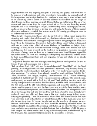 began to think new and inspiring thoughts: of chivalry, and poetry, and deeds still to
be done; of broad meadows, and cattle browsing in them, raked by sun and wind; of
kitchen-gardens, and straight herb-borders, and warm snapdragon beset by bees; and
of the comforting clink of dishes set down on the table at Toad Hall, and the scrape of
chair-legs on the floor as every one pulled himself close up to his work. The air of the
narrow cell took a rosy tinge; be began to think of his friends, and how they would
surely be able to do something; of lawyers, and how they would have enjoyed his case,
and what an ass he had been not to get in a few; and lastly, he thought of his own great
cleverness and resource, and all that he was capable of if he only gave his great mind to
it; and the cure was almost complete.
When the girl returned, some hours later, she carried a tray, with a cup of fragrant tea
steaming on it; and a plate piled up with very hot buttered toast, cut thick, very brown
on both sides, with the butter running through the holes in it in great golden drops, like
honey from the honeycomb. The smell of that buttered toast simply talked to Toad, and
with no uncertain voice; talked of warm kitchens, of breakfasts on bright frosty
mornings, of cosy parlour firesides on winter evenings, when one’s ramble was over
and slippered feet were propped on the fender; of the purring of contented cats, and
the twitter of sleepy canaries. Toad sat up on end once more, dried his eyes, sipped his
tea and munched his toast, and soon began talking freely about himself, and the house
he lived in, and his doings there, and how important he was, and what a lot his friends
thought of him.
The gaoler’s daughter saw that the topic was doing him as much good as the tea, as
indeed it was, and encouraged him to go on.
‘Tell me about Toad Hall,” said she. ‘It sounds beautiful.’ ‘Toad Hall,’ said the Toad
proudly, ‘is an eligible self-contained gentleman’s residence, very unique; dating in
part from the fourteenth century, but replete with every modern convenience. Up-to-
date sanitation. Five minutes from church, postoffice, and golf-links, Suitable for-’
‘Bless the animal,’ said the girl, laughing, ‘I don’t want to take it. Tell me something
real about it. But first wait till I fetch you some more tea and toast.’ She tripped away,
and presently returned with a fresh trayful; and Toad, pitching into the toast with
avidity, his spirits quite restored to their usual level, told her about the boat-house, and
the fish-pond, and the old walled kitchen-garden; and about the pig-styes, and the
stables, and the pigeon-house, and the hen-house; and about the dairy, and the wash-
house, and the china-cupboards, and the linenpresses (she liked that bit especially); and
about the banqueting-hall, and the fun they had there when the other animals were
gathered round the table and Toad was at his best, singing songs, telling stories,
carrying on generally. Then she wanted to know about his animal-friends, and was
very interested in all he had to tell her about them and how they lived, and what they
did to pass their time. Of course, she did not say she was fond of animals as pets,
because she had the sense to see that Toad would be extremely offended. When she
said good night, having filled his water-jug and shaken up his straw for him, Toad was
very much the same sanguine, self-satisfied animal that he had been of old. He sang a
little song or two, of the sort he used to sing at his dinner-parties, curled himself up in
the straw, and had an excellent night’s rest and the pleasantest of dreams.
 