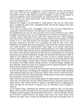 Toad was delighted with the suggestion. It would enable him to leave the prison in
some style, and with his reputation for being a desperate and dangerous fellow
untarnished; and he readily helped the gaoler’s daughter to make her aunt appear as
much as possible the victim of circumstances over which she had no control.
‘Now it’s your turn, Toad; said the girl. ‘Take off that coat and waistcoat of yours;
you’re fat enough as it is.’
Shaking with laughter, she proceeded to ‘hook-and-eye’ him into the cotton print
gown, arranged the shawl with a professional fold, and tied the strings of the rusty
bonnet under his chin.
‘You’re the very image of her,’ she giggled, ‘only I’m sure you never looked half so
respectable in all your life before. Now, good-bye, Toad, and good luck.
Go straight down the way you came up; and if any one says anything to you, as they
probably will, being but men, you can chaff back a bit, of course, but remember you’re
a widow woman, quite alone in the world, with a character to lose.’ With a quaking
heart, but as firm a footstep as he could command, Toad set forth cautiously on what
seemed to be a most hare-brained and hazardous undertaking; but he was soon
agreeably surprised to find how easy everything was made for him, and a little
humbled at the thought that both his popularity, and the sex that seemed to inspire it,
were really another’s. The washerwoman’s squat figure in its familiar cotton print
seemed a passport for every barred door and grim gateway; even when he hesitated,
uncertain as to the right turning to take, he found himself helped out of his difficulty by
the warder at the next gate, anxious to be off to his tea, summoning him to come along
sharp and not keep him waiting there all night. The chaff and the humourous sallies to
which he was subjected, and to which, of course, he had to provide prompt and
effective reply, formed, indeed, his chief danger; for Toad was an animal with a strong
sense of his own dignity, and the chaff was mostly (he thought) poor and clumsy, and
the humour of the sallies entirely lacking. However, he kept his temper, though with
great difficulty, suited his retorts to his company and his supposed character, and did
his best not to overstep the limits of good taste.
It seemed hours before he crossed the last courtyard, rejected the pressing invitations
from the last guardroom, and dodged the outspread arms of the last warder, pleading
with simulated passion for just one farewell embrace. But at last he heard the wicket-
gate in the great outer door click behind him, felt the fresh air of the outer world upon
his anxious brow, and knew that he was free!
Dizzy with the easy success of his daring exploit, he walked quickly towards the lights
of the town, not knowing in the least what he should do next, only quite certain of one
thing, that he must remove himself as quickly as possible from the neighbourhood
where the lady he was forced to represent was so well-known and so popular a
character.
As he walked along, considering, his attention was caught by some red and green
lights a little way off, to one side of the town, and the sound of the puffing and snorting
of engines and the banging of shunted trucks fell on his ear. ‘Aha!’ he thought, ‘this is a
piece of luck! A railway station is the thing I want most in the whole world at this
moment; and what’s more, I needn’t go through the town to get it, and shan’t have to
 