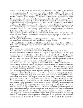 patches of mud that smells like plum-cake, and the rushes and weed clog the channels,
and I can potter about dry shod over most of the bed of it and find fresh food to eat,
and things careless people have dropped out of boats!’ ‘But isn’t it a bit dull at times?’
the Mole ventured to ask. ‘Just you and the river, and no one else to pass a word with?’
‘No one else to- well, I mustn’t be hard on you,’ said the Rat with forbearance. ‘You’re
new to it, and of course you don’t know. The bank is so crowded nowadays that many
people are moving away altogether: O no, it isn’t what it used to be, at all. Otters,
kingfishers, dabchicks, moorhens, all of them about all day long and always wanting
you to do something- as if a fellow had no business of his own to attend to!’ ‘What lies
over there?’ asked the Mole, waving a paw towards a background of woodland that
darkly framed the water-meadows on one side of the river.
‘That? O, that’s just the Wild Wood,’ said the Rat shortly. ‘We don’t go there very
much, we river-bankers.’ ‘Aren’t they- aren’t they very nice people in there?’ said the
Mole, a trifle nervously.
‘W-e-ll,’ replied the Rat, ‘let me see. The squirrels are all right. And the rabbits- some of
‘em, but rabbits are a mixed lot. And then there’s Badger, of course.
He lives right in the heart of it; wouldn’t live anywhere else, either, if you paid him to
do it. Dear old Badger! Nobody interferes with him. They’d better not,’ he added
significantly.
‘Why, who should interfere with him?’ asked the Mole.
‘Well, of course- there- are others,’ explained the Rat in a hesitating sort of way.
‘Weasels- and stoats- and foxes- and so on. They’re all right in a way- I’m very good
friends with them- pass the time of day when we meet, and all that- but they break out
sometimes, there’s no denying it, and then- well, you can’t really trust them, and that’s
the fact.’ The Mole knew well that it is quite against animal-etiquette to dwell on
possible trouble ahead, or even to allude to it; so he dropped the subject.
‘And beyond the Wild Wood again?’ he asked: ‘Where it’s all blue and dim, and one
sees what may be hills or perhaps they mayn’t, and something like the smoke of towns,
or is it only cloud-drift? ‘Beyond the Wild Wood comes the Wide World,’ said the Rat.
‘And that’s something that doesn’t matter, either to you or me. I’ve never been there,
and I’m never going, nor you either, if you’ve got any sense at all. Don’t ever refer to it
again, please. Now then! Here’s our backwater at last, where we’re going to lunch.’
Leaving the main stream, they now passed into what seemed at first sight like a little
landlocked lake. Green turf sloped down to either edge, brown snaky treeroots
gleamed below the surface of the quiet water, while ahead of them the silvery shoulder
and foamy tumble of a weir, arm-in-arm with a restless dripping mill-wheel, that held
up in its turn a grey-gabled mill-house, filled the air with a soothing murmur of sound,
dull and smothery, yet with little clear voices speaking up cheerfully out of it at
intervals. It was so very beautiful that the Mole could only hold up both forepaws and
gasp, ‘O my! O my! O my!’ The Rat brought the boat alongside the bank, made her fast,
helped the still awkward Mole safely ashore, and swung out the luncheon-basket. The
Mole begged as a favour to be allowed to unpack it all by himself; and the Rat was very
pleased to indulge him, and to sprawl at full length on the grass and rest, while his
excited friend shook out the table-cloth and spread it, took out all the mysterious
 