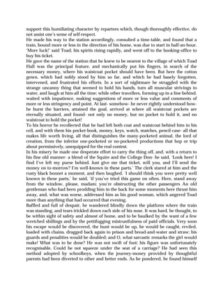 support this humiliating character by repartees which, though thoroughly effective, do
not assist one’s sense of self-respect.
He made his way to the station accordingly, consulted a time-table, and found that a
train, bound more or less in the direction of his home, was due to start in half-an-hour.
‘More luck!’ said Toad, his spirits rising rapidly, and went off to the booking-office to
buy his ticket.
He gave the name of the station that he knew to be nearest to the village of which Toad
Hall was the principal feature, and mechanically put his fingers, in search of the
necessary money, where his waistcoat pocket should have been. But here the cotton
gown, which had nobly stood by him so far, and which he had basely forgotten,
intervened, and frustrated his efforts. In a sort of nightmare he struggled with the
strange uncanny thing that seemed to hold his hands, turn all muscular strivings to
water, and laugh at him all the time; while other travellers, forming up in a line behind,
waited with impatience, making suggestions of more or less value and comments of
more or less stringency and point. At last- somehow- he never rightly understood how-
he burst the barriers, attained the goal, arrived at where all waistcoat pockets are
eternally situated, and found- not only no money, but no pocket to hold it, and no
waistcoat to hold the pocket!
To his horror he recollected that he had left both coat and waistcoat behind him in his
cell, and with them his pocket-book, money, keys, watch, matches, pencil-case- all that
makes life worth living, all that distinguishes the many-pocketed animal, the lord of
creation, from the inferior one-pocketed or no-pocketed productions that hop or trip
about permissively, unequipped for the real contest.
In his misery he made one desperate effort to carry the thing off, and, with a return to
his fine old manner- a blend of the Squire and the College Don- he said, ‘Look here! I
find I’ve left my purse behind. Just give me that ticket, will you, and I’ll send the
money on to-morrow? I’m well-known in these parts.’ The clerk stared at him and the
rusty black bonnet a moment, and then laughed. ‘I should think you were pretty well
known in these parts,’ he said, ‘if you’ve tried this game on often. Here, stand away
from the window, please, madam; you’re obstructing the other passengers An old
gentleman who had been prodding him in the back for some moments here thrust him
away, and, what was worse, addressed him as his good woman, which angered Toad
more than anything that had occurred that evening.
Baffled and full of despair, he wandered blindly down the platform where the train
was standing, and tears trickled down each side of his nose. It was hard, he thought, to
be within sight of safety and almost of home, and to be baulked by the want of a few
wretched shillings and by the pettifogging mistrustfulness of paid officials. Very soon
his escape would be discovered, the hunt would be up, he would be caught, reviled,
loaded with chains, dragged back again to prison and bread-and-water and straw; his
guards and penalities would be doubled; and O, what sarcastic remarks the girl would
make! What was to be done? He was not swift of foot; his figure was unfortunately
recognisable. Could he not squeeze under the seat of a carriage? He had seen this
method adopted by schoolboys, when the journey-money provided by thoughtful
parents had been diverted to other and better ends. As he pondered, he found himself
 