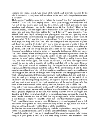opposite the engine, which was being oiled, wiped, and generally caressed by its
affectionate driver, a burly man with an oil-can in one hand and a lump of cotton-waste
in the other.
‘Hullo, mother!’ said the engine-driver ‘what’s the trouble? You don’t look particularly
cheerful.’ ‘O, sir!’ said Toad, crying afresh, ‘I am a poor unhappy washerwoman, and
I’ve lost all my money, and can’t pay for a ticket, and I must get home to-night
somehow, and whatever I am to do I don’t know. O dear, O dear!’ ‘That’s a bad
business, indeed,’ said the engine-driver reflectively. ‘Lost your money- and can’t get
home- and got some kids, too, waiting for you, I dare say?’ ‘Any amount of ‘em,’
sobbed Toad. ‘And they’ll be hungry- and playing with matches- and upsetting lamps,
the little innocents!- and quarrelling, and going on generally. O dear, O dear!’ ‘Well, I’ll
tell you what I’ll do,’ said the good engine-driver. ‘You’re a washerwoman to your
trade, says you. Very well, that’s that. And I’m an engine-driver, as you well may see,
and there’s no denying it’s terribly dirty work. Uses up a power of shirts, it does, till
my missus is fair tired of washing of ‘em. If you’ll wash a few shirts for me when you
get home, and send ‘em along, I’ll give you a ride on my engine. It’s against the
Company’s regulations, but we’re not so very particular in these out-of-the-way parts.’
The Toad’s misery turned into rapture as he eagerly scrambled up into the cab of the
engine. Of course, he had never washed a shirt in his life, and couldn’t if he tried and,
anyhow, he wasn’t going to begin; but he thought: ‘When I get safely home to Toad
Hall, and have money again, and pockets to put it in, I will send the engine-driver
enough to pay for quite a quantity of washing, and that will be the same thing, or
better.’ The guard waved his welcome flag, the engine-driver whistled in cheerful
response, and the train moved out of the station. As the speed increased, and the Toad
could see on either side of him real fields, and trees, and hedges, and cows, and horses,
all flying past him, and as he thought how every minute was bringing him nearer to
Toad Hall, and sympathetic friends, and money to chink in his pocket, and a soft bed to
sleep in, and good things to eat, and praise and admiration at the recital of his
adventures and his surpassing cleverness, he began to skip up and down and shout
and sing snatches of song, to the great astonishment of the engine-driver, who had
come across washerwomen before, at long intervals, but never one at all like this.
They had covered many and many a mile, and Toad was already considering what he
would have for supper as soon as he got home, when he noticed that the engine-driver,
with a puzzled expression on his face, was leaning over the side of the engine and
listening hard. Then he saw him climb on to the coals and gaze out over the top of the
train; then he returned and said to Toad: ‘It’s very strange; we’re the last train running
in this direction to-night, yet I could be sworn that I heard another following us!’
Toad ceased his frivolous antics at once. He became grave and depressed, and a dull
pain in the lower part of his spine, communicating itself to his legs, made him want to
sit down and try desperately not to think of all the possibilities.
By this time the moon was shining brightly, and the engine-driver, steadying himself
on the coal, could command a view of the line behind them for a long distance.
Presently he called out, ‘I can see it clearly now! It is an engine, on our rails, coming
along at a great pace! It looks as if we were being pursued!’ The miserable Toad,
 