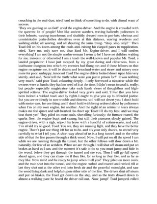 crouching in the coal-dust, tried hard to think of something to do, with dismal want of
success.
‘They are gaining on us fast!’ cried the engine-driver. And the engine is crowded with
the queerest lot of people! Men like ancient warders, waving halberds; policemen in
their helmets, waving truncheons; and shabbily dressed men in pot-hats, obvious and
unmistakable plain-clothes detectives even at this distance, waving revolvers and
walking-sticks; all waving, and all shouting the same thing- “Stop, stop, stop!”’ Then
Toad fell on his knees among the coals and, raising his clasped paws in supplication,
cried, ‘Save me, only save me, dear kind Mr. Engine-driver, and I will confess
everything! I am not the simple washerwoman I seem to be! I have no children waiting
for me, innocent or otherwise! I am a toad- the well-known and popular Mr. Toad, a
landed proprietor; I have just escaped, by my great daring and cleverness, from a
loathsome dungeon into which my enemies had flung me; and if those fellows on that
engine recapture me, it will be chains and breadand-water and straw and misery once
more for poor, unhappy, innocent Toad The engine-driver looked down upon him very
sternly, and said, ‘Now tell the truth; what were you put in prison for?’ ‘It was nothing
very much,’ said poor Toad, colouring deeply. ‘I only borrowed a motorcar while the
owners were at lunch; they had no need of it at the time. I didn’t mean to steal it, really;
but people- especially magistrates- take such harsh views of thoughtless and high-
spirited actions.’ The engine-driver looked very grave and said, ‘I fear that you have
been indeed a wicked toad, and by rights I ought to give you up to offended justice.
But you are evidently in sore trouble and distress, so I will not desert you. I don’t hold
with motor-cars, for one thing; and I don’t hold with being ordered about by policemen
when I’m on my own engine, for another. And the sight of an animal in tears always
makes me feel queer and soft-hearted. So cheer up, Toad! I’ll do my best, and we may
beat them yet!’ They piled on more coals, shovelling furiously; the furnace roared, the
sparks flew, the engine leapt and swung, but still their pursuers slowly gained. The
engine-driver, with a sigh, wiped his brow with a handful of cotton-waste, and said,
‘I’m afraid it’s no good, Toad. You see, they are running light, and they have the better
engine. There’s just one thing left for us to do, and it’s your only chance, so attend very
carefully to what I tell you. A short way ahead of us is a long tunnel, and on the other
side of that the line passes through a thick wood. Now, I will put on all the speed I can
while we are running through the tunnel, but the other fellows will slow down a bit,
naturally, for fear of an accident. When we are through, I will shut off steam and put on
brakes as hard as I can, and the moment it’s safe to do so you must jump and hide in
the wood, before they get through the tunnel and see you. Then I will go full speed
ahead again, and they can chase me if they like, for as long as they like, and as far as
they like. Now mind and be ready to jump when I tell you!’ They piled on more coals,
and the train shot into the tunnel, and the engine rushed and roared and rattled, till at
last they shot out at the other end into fresh air and the peaceful moonlight, and saw
the wood lying dark and helpful upon either side of the line. The driver shut off steam
and put on brakes, the Toad got down on the step, and as the train slowed down to
almost a walking pace he heard the driver call out, ‘Now, jump!’ Toad jumped, rolled
 