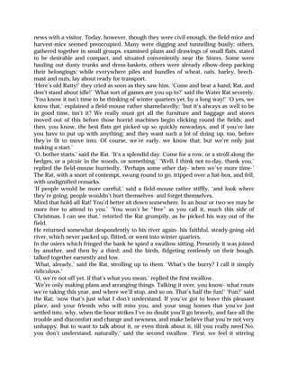 news with a visitor. Today, however, though they were civil enough, the field-mice and
harvest-mice seemed preoccupied. Many were digging and tunnelling busily; others,
gathered together in small groups, examined plans and drawings of small flats, stated
to be desirable and compact, and situated conveniently near the Stores. Some were
hauling out dusty trunks and dress-baskets, others were already elbow-deep packing
their belongings; while everywhere piles and bundles of wheat, oats, barley, beech-
mast and nuts, lay about ready for transport.
‘Here’s old Ratty!’ they cried as soon as they saw him. ‘Come and bear a hand, Rat, and
don’t stand about idle!’ ‘What sort of games are you up to?’ said the Water Rat severely.
‘You know it isn’t time to be thinking of winter quarters yet, by a long way!’ ‘O yes, we
know that,’ explained a field-mouse rather shamefacedly; ‘but it’s always as well to be
in good time, isn’t it? We really must get all the furniture and baggage and stores
moved out of this before those horrid machines begin clicking round the fields; and
then, you know, the best flats get picked up so quickly nowadays, and if you’re late
you have to put up with anything; and they want such a lot of doing up, too, before
they’re fit to move into. Of course, we’re early, we know that; but we’re only just
making a start.’
‘O, bother starts,’ said the Rat. ‘It’s a splendid day. Come for a row, or a stroll along the
hedges, or a picnic in the woods, or something.’ ‘Well, I think not to-day, thank you,’
replied the field-mouse hurriedly. ‘Perhaps some other day- when we’ve more time-’
The Rat, with a snort of contempt, swung round to go, tripped over a hat-box, and fell,
with undignified remarks.
‘If people would be more careful,’ said a field-mouse rather stiffly, ‘and look where
they’re going, people wouldn’t hurt themselves- and forget themselves.
Mind that hold-all Rat! You’d better sit down somewhere. In an hour or two we may be
more free to attend to you.’ ‘You won’t be “free” as you call it, much this side of
Christmas, I can see that,’ retorted the Rat grumpily, as he picked his way out of the
field.
He returned somewhat despondently to his river again- his faithful, steady-going old
river, which never packed up, flitted, or went into winter quarters.
In the osiers which fringed the bank he spied a swallow sitting. Presently it was joined
by another, and then by a third; and the birds, fidgeting restlessly on their bough,
talked together earnestly and low.
‘What, already,’ said the Rat, strolling up to them. ‘What’s the hurry? I call it simply
ridiculous.’
‘O, we’re not off yet, if that’s what you mean,’ replied the first swallow.
‘We’re only making plans and arranging things. Talking it over, you know- what route
we’re taking this year, and where we’ll stop, and so on. That’s half the fun!’ ‘Fun?’ said
the Rat; ‘now that’s just what I don’t understand. If you’ve got to leave this pleasant
place, and your friends who will miss you, and your snug homes that you’ve just
settled into, why, when the hour strikes I’ve no doubt you’ll go bravely, and face all the
trouble and discomfort and change and newness, and make believe that you’re not very
unhappy. But to want to talk about it, or even think about it, till you really need‘No,
you don’t understand, naturally,’ said the second swallow. ‘First, we feel it stirring
 