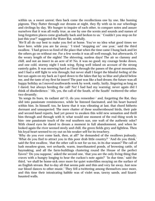 within us, a sweet unrest; then back come the recollections one by one, like homing
pigeons. They flutter through our dreams at night, they fly with us in our wheelings
and circlings by day. We hunger to inquire of each other, to compare notes and assure
ourselves that it was all really true, as one by one the scents and sounds and names of
long-forgotten places come gradually back and beckon to us.’ ‘Couldn’t you stop on for
just this year?’ suggested the Water Rat, wistfully.
‘We’ll all do our best to make you feel at home. You’ve no idea what good times we
have here, while you are far away.’ ‘I tried “stopping on” one year,’ said the third
swallow. ‘I had grown so fond of the place that when the time came I hung back and let
the others go on without me. For a few weeks it was all well enough, but afterwards, O
the weary length of the nights! The shivering, sunless days! The air so clammy and
chill, and not an insect in an acre of it! No, it was no good; my courage broke down,
and one cold, stormy night I took wing, flying well inland on account of the strong
easterly gales. It was snowing hard as I beat through the passes of the great mountains,
and I had a stiff fight to win through; but never shall I forget the blissful feeling of the
hot sun again on my back as I sped down to the lakes that lay so blue and placid below
me, and the taste of my first fat insect! The past was like a bad dream; the future was all
happy holiday as I moved southwards week by week, easily, lazily, lingering as long as
I dared, but always heeding the call! No! I had had my warning; never again did I
think of disobedience.’ ‘Ah, yes, the call of the South, of the South!’ twittered the other
two dreamily.
‘Its songs its hues, its radiant air! O, do you remember-’ and, forgetting the Rat, they
slid into passionate reminiscence, while he listened fascinated, and his heart burned
within him. In himself, too, he knew that it was vibrating at last, that chord hitherto
dormant and unsuspected. The mere chatter of these southernbound birds, their pale
and second-hand reports, had yet power to awaken this wild new sensation and thrill
him through and through with it; what would one moment of the real thing work in
him- one passionate touch of the real southern sun, one waft of the authentic odor?
With closed eyes he dared to dream a moment in full abandonment, and when he
looked again the river seemed steely and chill, the green fields grey and lightless. Then
his loyal heart seemed to cry out on his weaker self for its treachery.
‘Why do you ever come back, then, at all?’ he demanded of the swallows jealously.
‘What do you find to attract you in this poor drab little country?’ ‘And do you think,’
said the first swallow, ‘that the other call is not for us too, in its due season? The call of
lush meadow-grass, wet orchards, warm, insecthaunted ponds, of browsing cattle, of
haymaking, and all the farm-buildings clustering round the House of the perfect
Eaves? ‘Do you suppose,’ asked the second one, ‘that you are the only living thing that
craves with a hungry longing to hear the cuckoo’s note again?’ ‘In due time,’ said the
third, ‘we shall be home-sick once more for quiet waterlilies swaying on the surface of
an English stream. But to-day all that seems pale and thin and very far away. Just now
our blood dances to other music.’ They fell a-twittering among themselves once more,
and this time their intoxicating babble was of violet seas, tawny sands, and lizard-
haunted walls.
 