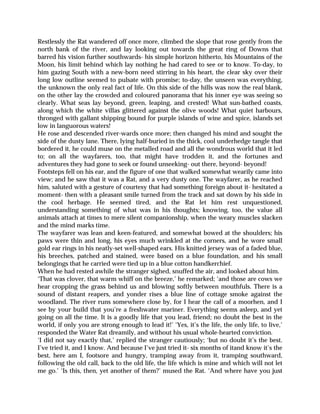 Restlessly the Rat wandered off once more, climbed the slope that rose gently from the
north bank of the river, and lay looking out towards the great ring of Downs that
barred his vision further southwards- his simple horizon hitherto, his Mountains of the
Moon, his limit behind which lay nothing he had cared to see or to know. To-day, to
him gazing South with a new-born need stirring in his heart, the clear sky over their
long low outline seemed to pulsate with promise; to-day, the unseen was everything,
the unknown the only real fact of life. On this side of the hills was now the real blank,
on the other lay the crowded and coloured panorama that his inner eye was seeing so
clearly. What seas lay beyond, green, leaping, and crested! What sun-bathed coasts,
along which the white villas glittered against the olive woods! What quiet harbours,
thronged with gallant shipping bound for purple islands of wine and spice, islands set
low in languorous waters!
He rose and descended river-wards once more; then changed his mind and sought the
side of the dusty lane. There, lying half-buried in the thick, cool underhedge tangle that
bordered it, he could muse on the metalled road and all the wondrous world that it led
to; on all the wayfarers, too, that might have trodden it, and the fortunes and
adventures they had gone to seek or found unseeking- out there, beyond- beyond!
Footsteps fell on his ear, and the figure of one that walked somewhat wearily came into
view; and he saw that it was a Rat, and a very dusty one. The wayfarer, as he reached
him, saluted with a gesture of courtesy that had something foreign about it- hesitated a
moment- then with a pleasant smile turned from the track and sat down by his side in
the cool herbage. He seemed tired, and the Rat let him rest unquestioned,
understanding something of what was in his thoughts; knowing, too, the value all
animals attach at times to mere silent companionship, when the weary muscles slacken
and the mind marks time.
The wayfarer was lean and keen-featured, and somewhat bowed at the shoulders; his
paws were thin and long, his eyes much wrinkled at the corners, and he wore small
gold ear rings in his neatly-set well-shaped ears. His knitted jersey was of a faded blue,
his breeches, patched and stained, were based on a blue foundation, and his small
belongings that he carried were tied up in a blue cotton handkerchief.
When he had rested awhile the stranger sighed, snuffed the air, and looked about him.
‘That was clover, that warm whiff on the breeze,’ he remarked; ‘and those are cows we
hear cropping the grass behind us and blowing softly between mouthfuls. There is a
sound of distant reapers, and yonder rises a blue line of cottage smoke against the
woodland. The river runs somewhere close by, for I hear the call of a moorhen, and I
see by your build that you’re a freshwater mariner. Everything seems asleep, and yet
going on all the time. It is a goodly life that you lead, friend; no doubt the best in the
world, if only you are strong enough to lead it!’ ‘Yes, it’s the life, the only life, to live,’
responded the Water Rat dreamily, and without his usual whole-hearted conviction.
‘I did not say exactly that,’ replied the stranger cautiously; ‘but no doubt it’s the best.
I’ve tried it, and I know. And because I’ve just tried it- six months of itand know it’s the
best, here am I, footsore and hungry, tramping away from it, tramping southward,
following the old call, back to the old life, the life which is mine and which will not let
me go.’ ‘Is this, then, yet another of them?’ mused the Rat. ‘And where have you just
 
