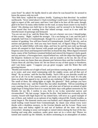 come from?’ he asked. He hardly dared to ask where he was bound for; he seemed to
know the answer only too well.
‘Nice little farm,’ replied the wayfarer, briefly. ‘Upalong in that direction’- he nodded
northwards. ‘Never mind about it. I had everything I could want- everything I had any
right to expect of life, and more; and here I am! Glad to be here all the same, though,
glad to be here! So many miles further on the road, so many hours nearer to my heart’s
desire!’ His shining eyes held fast to the horizon, and he seemed to be listening for
some sound that was wanting from that inland acreage, vocal as it was with the
cheerful music of pasturage and farmyard.
‘You are not one of us,’ said the Water Rat, ‘nor yet a farmer; nor even, I should judge,
of this country.’ ‘Right,’ replied the stranger. ‘I’m a sea-faring rat, I am, and the port I
originally hail from is Constantinople, though I’m a sort of a foreigner there too, in a
manner of speaking. You will have heard of Constantinople, friend? A fair city, and an
ancient and glorious one. And you may have heard, too, of Sigurd, King of Norway,
and how he sailed thither with sixty ships, and how he and his men rode up through
streets all canopied in their honour with purple and gold; and how the Emperor and
Empress came down and banqueted with him on board his ship. When Sigurd returned
home, many of his Northmen remained behind and entered the Emperor’s body-guard,
and my ancestor, a Norwegian born, stayed behind too, with the ships that Sigurd gave
the Emperor. Seafarers we have ever been, and no wonder; as for me, the city of my
birth is no more my home than any pleasant port between there and the London River.
I know them all, and they know me. Set me down on any of their quays or foreshores,
and I am home again.’ ‘I suppose you go great voyages,’ said the Water Rat with
growing interest.
‘Months and months out of sight of land, and provisions running short, and allowanced
as to water, and your mind communing with the mighty ocean, and all that sort of
thing?’ ‘By no means,’ said the Sea Rat frankly. ‘Such a life as you describe would not
suit me at all. I’m in the coasting trade, and rarely out of sight of land. It’s the jolly
times on shore that appeal to me, as much as any seafaring. O, those southern seaports!
The smell of them, the riding-lights at night, the glamour!’ ‘Well, perhaps you have
chosen the better way,’ said the Water Rat, but rather doubtfully. ‘Tell me something of
your coasting, then, if you have a mind to, and what sort of harvest an animal of spirit
might hope to bring home from it to warm his latter days with gallant memories by the
fireside; for my life, I confess to you, feels to me to-day somewhat narrow and
circumscribed.’ ‘My last voyage,’ began the Sea Rat, ‘that landed me eventually in this
country, bound with high hopes for my inland farm, will serve as a good example of
any of them, and, indeed, as an epitome of my highly-coloured life. Family troubles, as
usual, began it. The domestic storm-cone was hoisted, and I shipped myself on board a
small trading vessel bound from Constantinople, by classic seas whose every wave
throbs with a deathless memory, to the Grecian Islands and the Levant. Those were
golden days and balmy nights! In and out of harbour all the time- old friends
everywhere- sleeping in some cool temple or ruined cistern during the heat of the day-
feasting and song after sundown, under great stars set in a velvet sky! Thence we
turned and coasted up the Adriatic, its shores swimming in an atmosphere of amber,
 