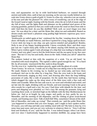 rose, and aquamarine; we lay in wide land-locked harbours, we roamed through
ancient and noble cities, until at last one morning, as the sun rose royally behind us, we
rode into Venice down a path of gold. O, Venice is a fine city, wherein a rat can wander
at his ease and take his pleasure! Or, when weary of wandering, can sit at the edge of
the Grand Canal at night, feasting with his friends, when the air is full of music and the
sky full of stars, and the lights flash and shimmer on the polished steel prows of the
swaying gondolas, packed so that you could walk across the canal on them from side to
side! And then the food- do you like shellfish? Well, well, we won’t linger over that
now.’ He was silent for a time; and the Water Rat, silent too and enthralled, floated on
dream-canals and heard a phantom song pealing high between vaporous grey wave-
lapped walls.
‘Southwards we sailed again at last,’ continued the Sea Rat, ‘coasting down the Italian
shore, till finally we made Palermo, and there I quitted for a long, happy spell on shore.
I never stick too long to one ship; one gets narrow-minded and prejudiced. Besides,
Sicily is one of my happy hunting-grounds. I know everybody there, and their ways
just suit me. I spent many jolly weeks in the island, staying with friends up country.
When I grew restless again I took advantage of a ship that was trading to Sardinia and
Corsica; and very glad I was to feel the fresh breeze and the sea-spray in my face once
more.’ ‘But isn’t it very hot and stuffy, down in the- hold, I think you call it?’ asked the
Water Rat.
The seafarer looked at him with the suspicion of a wink. ‘I’m an old hand,’ he
remarked with much simplicity. ‘The captain’s cabin’s good enough for me.’ ‘It’s a hard
life, by all accounts,’ murmured the Rat, sunk in deep thought.
‘For the crew it is,’ replied the seafarer gravely, again with the ghost of a wink.
‘From Corsica,’ he went on, ‘I made use of a ship that was taking wine to the mainland.
We made Alassio in the evening, lay to, hauled up our wine-casks, and hove them
overboard, tied one to the other by a long line. Then the crew took to the boats and
rowed shorewards, singing as they went, and drawing after them the long bobbing
procession of casks, like a mile of porpoises. On the sands they had horses waiting,
which dragged the casks up the steep street of the little town with a fine rush and
clatter and scramble. When the last cask was in, we went and refreshed and rested, and
sat late into the night, drinking with our friends, and next morning I took to the great
olive-woods for a spell and a rest. For now I had done with islands for the time, and
ports and shipping were plentiful; so I led a lazy life among the peasants, lying and
watching them work, or stretched high on the hillside with the blue Mediterranean far
below me. And so at length, by easy stages, and partly on foot, partly by sea, to
Marseilles, and the meeting of old shipmates, and the visiting of great ocean-bound
vessels, and feasting once more. Talk of shell-fish! Why, sometimes I dream of the shell-
fish of Marseilles, and wake up crying!’ ‘That reminds me,’ said the polite Water Rat;
‘you happened to mention that you were hungry, and I ought to have spoken earlier.
Of course, you will stop and take your midday meal with me? My hole is close by; it is
some time past noon, and you are very welcome to whatever there is.’ ‘Now I call that
kind and brotherly of you,’ said the Sea Rat. ‘I was indeed hungry when I sat down,
and ever since I inadvertently happened to mention shellfish, my pangs have been
 