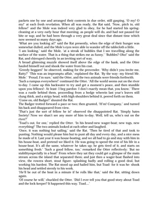 packets one by one and arranged their contents in due order, still gasping, ‘O my! O
my!’ at each fresh revelation. When all was ready, the Rat said, ‘Now, pitch in, old
fellow!’ and the Mole was indeed very glad to obey, for he had started his spring-
cleaning at a very early hour that morning, as people will do, and had not paused for
bite or sup; and he had been through a very great deal since that distant time which
now seemed so many days ago.
‘What are you looking at?’ said the Rat presently, when the edge of their hunger was
somewhat dulled, and the Mole’s eyes were able to wander off the tablecloth a little.
‘I am looking,’ said the Mole, ‘at a streak of bubbles that I see travelling along the
surface of the water. That is a thing that strikes me as funny.’ ‘Bubbles? Oho!’ said the
Rat, and chirruped cheerily in an inviting sort of way.
A broad glistening muzzle showed itself above the edge of the bank, and the Otter
hauled himself out and shook the water from his coat.
‘Greedy beggars!’ he observed, making for the provender. ‘Why didn’t you invite me,
Ratty?’ ‘This was an impromptu affair,’ explained the Rat. ‘By the way- my friend Mr.
Mole.’ ‘Proud, I’m sure,’ said the Otter, and the two animals were friends forthwith.
‘Such a rumpus everywhere!’ continued the Otter. ‘All the world seems out on the river
to-day. I came up this backwater to try and get a moment’s peace, and then stumble
upon you fellows!- At least- I beg pardon- I don’t exactly mean that, you know.’ There
was a rustle behind them, proceeding from a hedge wherein last year’s leaves still
clung thick, and a stripy head, with high shoulders behind it, peered forth on them.
‘Come on, old Badger!’ shouted the Rat.
The Badger trotted forward a pace or two; then grunted, ‘H’m! Company,’ and turned
his back and disappeared from view.
‘That’s just the sort of fellow he is!’ observed the disappointed Rat. ‘Simply hates
Society! Now we shan’t see any more of him to-day. Well, tell us, who’s out on the
river?’
‘Toad’s out, for one,’ replied the Otter. ‘In his brand-new wager-boat; new togs, new
everything!’ The two animals looked at each other and laughed.
‘Once, it was nothing but sailing,’ said the Rat. ‘Then he tired of that and took to
punting. Nothing would please him but to punt all day and every day, and a nice mess
he made of it. Last year it was house-boating, and we all had to go and stay with him in
his house-boat, and pretend we liked it. He was going to spend the rest of his life in a
house-boat. It’s all the same, whatever he takes up; he gets tired of it, and starts on
something fresh.’ ‘Such a good fellow, too,’ remarked the Otter reflectively: ‘But no
stabilityespecially in a boat!’ From where they sat they could get a glimpse of the main
stream across the island that separated them; and just then a wager-boat flashed into
view, the rowera short, stout figure- splashing badly and rolling a good deal, but
working his hardest. The Rat stood up and hailed him, but Toad- for it was he- shook
his head and settled sternly to his work.
‘He’ll be out of the boat in a minute if he rolls like that,’ said the Rat, sitting down
again.
‘Of course he will,’ chuckled the Otter. ‘Did I ever tell you that good story about Toad
and the lock-keeper? It happened this way. Toad....’
 