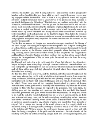 extreme. But couldn’t you fetch it along out here? I am none too fond of going under
hatches, unless I’m obliged to; and then, while we eat, I could tell you more concerning
my voyages and the pleasant life I lead- at least, it is very pleasant to me, and by your
attention I judge it commends itself to you; whereas if we go indoors it is a hundred to
one that I shall presently fall asleep.’ ‘That is indeed an excellent suggestion,’ said the
Water Rat, and hurried off home. There he got out the luncheon-basket and packed a
simple meal, in which, remembering the stranger’s origin and preferences, he took care
to include a yard of long French bread, a sausage out of which the garlic sang, some
cheese which lay down and cried, and a long-necked straw-covered flask wherein lay
bottled sunshine shed and garnered on far Southern slopes. Thus laden, he returned
with all speed, and blushed for pleasure at the old seaman’s commendations of his taste
and judgment, as together they unpacked the basket and laid out the contents on the
grass by the roadside.
The Sea Rat, as soon as his hunger was somewhat assuaged, continued the history of
his latest voyage, conducting his simple hearer from port to port of Spain, landing him
at Lisbon, Oporto, and Bordeaux, introducing him to the pleasant harbours of Cornwall
and Devon, and so up the Channel to that final quayside, where, landing after winds
long contrary, storm-driven and weather-beaten, he had caught the first magical hints
and heraldings of another Spring, and, fired by these, had sped on a long tramp inland,
hungry for the experiment of life on some quiet farmstead, very far from the weary
beating of any sea.
Spell-bound and quivering with excitement, the Water Rat followed the Adventurer
league by league, over stormy bays, through crowded roadsteads, across harbour bars
on a racing tide, up winding rivers that hid their busy little towns round a sudden turn;
and left him with a regretful sigh planted at his dull inland farm, about which he
desired to hear nothing.
By this time their meal was over, and the Seafarer, refreshed and strengthened, his
voice more vibrant, his eye lit with a brightness that seemed caught from some far-
away sea-beacon, filled his glass with the red and glowing vintage of the South, and,
leaning towards the Water Rat, compelled his gaze and held him, body and soul, while
he talked. Those eyes were of the changing foamstreaked grey-green of leaping
Northern seas; in the glass shone a hot ruby that seemed the very heart of the South,
beating for him who had courage to respond to its pulsation. The twin lights, the
shifting grey and the steadfast red, mastered the Water Rat and held him bound,
fascinated, powerless. The quiet world outside their rays receded far away and ceased
to be. And the talk, the wonderful talk flowed on- or was it speech entirely, or did it
pass at times into song- chanty of the sailors weighing the dripping anchor, sonorous
hum of the shrouds in a tearing North-Easter, ballad of the fisherman hauling his nets
at sundown against an apricot sky, chords of guitar and mandoline from gondola or
caique? Did it change into the cry of the wind, plaintive at first, angrily shrill as it
freshened, rising to a tearing whistle, sinking to a musical trickle of air from the leech
of the bellying sail? All these sounds the spell-bound listener seemed to hear, and with
them the hungry complaint of the gulls and the sea-mews, the soft thunder of the
breaking wave, the cry of the protesting shingle. Back into speech again it passed, and
 