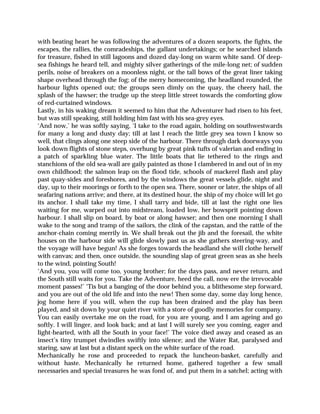 with beating heart he was following the adventures of a dozen seaports, the fights, the
escapes, the rallies, the comradeships, the gallant undertakings; or he searched islands
for treasure, fished in still lagoons and dozed day-long on warm white sand. Of deep-
sea fishings he heard tell, and mighty silver gatherings of the mile-long net; of sudden
perils, noise of breakers on a moonless night, or the tall bows of the great liner taking
shape overhead through the fog; of the merry homecoming, the headland rounded, the
harbour lights opened out; the groups seen dimly on the quay, the cheery hail, the
splash of the hawser; the trudge up the steep little street towards the comforting glow
of red-curtained windows.
Lastly, in his waking dream it seemed to him that the Adventurer had risen to his feet,
but was still speaking, still holding him fast with his sea-grey eyes.
‘And now,’ he was softly saying, ‘I take to the road again, holding on southwestwards
for many a long and dusty day; till at last I reach the little grey sea town I know so
well, that clings along one steep side of the harbour. There through dark doorways you
look down flights of stone steps, overhung by great pink tufts of valerian and ending in
a patch of sparkling blue water. The little boats that lie tethered to the rings and
stanchions of the old sea-wall are gaily painted as those I clambered in and out of in my
own childhood; the salmon leap on the flood tide, schools of mackerel flash and play
past quay-sides and foreshores, and by the windows the great vessels glide, night and
day, up to their moorings or forth to the open sea. There, sooner or later, the ships of all
seafaring nations arrive; and there, at its destined hour, the ship of my choice will let go
its anchor. I shall take my time, I shall tarry and bide, till at last the right one lies
waiting for me, warped out into midstream, loaded low, her bowsprit pointing down
harbour. I shall slip on board, by boat or along hawser; and then one morning I shall
wake to the song and tramp of the sailors, the clink of the capstan, and the rattle of the
anchor-chain coming merrily in. We shall break out the jib and the foresail, the white
houses on the harbour side will glide slowly past us as she gathers steering-way, and
the voyage will have begun! As she forges towards the headland she will clothe herself
with canvas; and then, once outside, the sounding slap of great green seas as she heels
to the wind, pointing South!
‘And you, you will come too, young brother; for the days pass, and never return, and
the South still waits for you. Take the Adventure, heed the call, now ere the irrevocable
moment passes!’ ‘Tis but a banging of the door behind you, a blithesome step forward,
and you are out of the old life and into the new! Then some day, some day long hence,
jog home here if you will, when the cup has been drained and the play has been
played, and sit down by your quiet river with a store of goodly memories for company.
You can easily overtake me on the road, for you are young, and I am ageing and go
softly. I will linger, and look back; and at last I will surely see you coming, eager and
light-hearted, with all the South in your face!’ The voice died away and ceased as an
insect’s tiny trumpet dwindles swiftly into silence; and the Water Rat, paralysed and
staring, saw at last but a distant speck on the white surface of the road.
Mechanically he rose and proceeded to repack the luncheon-basket, carefully and
without haste. Mechanically he returned home, gathered together a few small
necessaries and special treasures he was fond of, and put them in a satchel; acting with
 