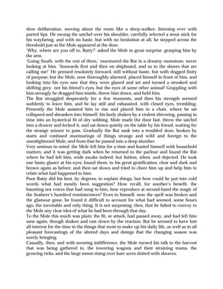 slow deliberation, moving about the room like a sleep-walker; listening ever with
parted lips. He swung the satchel over his shoulder, carefully selected a stout stick for
his wayfaring, and with no haste, but with no hesitation at all, he stepped across the
threshold just as the Mole appeared at the door.
‘Why, where are you off to, Ratty?’ asked the Mole in great surprise, grasping him by
the arm.
‘Going South, with the rest of them,’ murmured the Rat in a dreamy monotone, never
looking at him. ‘Seawards first and then on shipboard, and so to the shores that are
calling me!’ He pressed resolutely forward, still without haste, but with dogged fixity
of purpose; but the Mole, now thoroughly alarmed, placed himself in front of him, and
looking into his eyes saw that they were glazed and set and turned a streaked and
shifting grey- not his friend’s eyes, but the eyes of some other animal! Grappling with
him strongly he dragged him inside, threw him down, and held him.
The Rat struggled desperately for a few moments, and then his strength seemed
suddenly to leave him, and he lay still and exhausted, with closed eyes, trembling.
Presently the Mole assisted him to rise and placed him in a chair, where he sat
collapsed and shrunken into himself, his body shaken by a violent shivering, passing in
time into an hysterical fit of dry sobbing. Mole made the door fast, threw the satchel
into a drawer and locked it, and sat down quietly on the table by his friend, waiting for
the strange seizure to pass. Gradually the Rat sank into a troubled doze, broken by
starts and confused murmurings of things strange and wild and foreign to the
unenlightened Mole; and from that he passed into a deep slumber.
Very anxious in mind, the Mole left him for a time and busied himself with household
matters; and it was getting dark when he returned to the parlour and found the Rat
where he had left him, wide awake indeed, but listless, silent, and dejected. He took
one hasty glance at his eyes; found them, to his great gratification, clear and dark and
brown again as before; and then sat down and tried to cheer him up and help him to
relate what had happened to him.
Poor Ratty did his best, by degrees, to explain things; but how could he put into cold
words what had mostly been suggestion? How recall, for another’s benefit, the
haunting sea voices that had sung to him, how reproduce at second-hand the magic of
the Seafarer’s hundred reminiscences? Even to himself, now the spell was broken and
the glamour gone, he found it difficult to account for what had seemed, some hours
ago, the inevitable and only thing. It is not surprising, then, that he failed to convey to
the Mole any clear idea of what he had been through that day.
To the Mole this much was plain: the fit, or attack, had passed away, and had left him
sane again, though shaken and cast down by the reaction. But he seemed to have lost
all interest for the time in the things that went to make up his daily life, as well as in all
pleasant forecastings of the altered days and doings that the changing season was
surely bringing.
Casually, then, and with seeming indifference, the Mole turned his talk to the harvest
that was being gathered in, the towering wagons and their straining teams, the
growing ricks, and the large moon rising over bare acres dotted with sheaves.
 