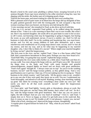 Round a bend in the canal came plodding a solitary horse, stooping forward as if in
anxious thought. From rope traces attached to his collar stretched a long line, taut, but
dipping with his stride, the further part of it dripping pearly drops.
Toad let the horse pass, and stood waiting for what the fates were sending him.
With a pleasant swirl of quiet water at its blunt bow the barge slid up alongside of him,
its gaily painted gunwale level with the towing-path, its sole occupant a big stout
woman wearing a linen sun-bonnet, one brawny arm laid along the tiller.
‘A nice morning, ma’am!’ she remarked to Toad, as she drew up level with him.
‘I dare say it is, ma’am!’ responded Toad politely, as he walked along the towpath
abreast of her. ‘I dare it is a nice morning to them that’s not in sore trouble, like what I
am. Here’s my married daughter, she sends off to me post-haste to come to her at once;
so off I comes, not knowing what may be happening or going to happen, but fearing
the worst, as you will understand, ma’am, if you’re a mother, too. And I’ve left my
business to look after itself- I’m in the washing and laundering line, you must know,
ma’am- and I’ve left my young children to look after themselves, and a more
mischievous and troublesome set of young imps doesn’t exist, ma’am; and I’ve lost all
my money, and lost my way, and as for what may be happening to my married
daughter, why, I don’t like to think of it, ma’am!’ ‘Where might your married daughter
be living, ma’am?’ asked the bargewoman.
‘She lives near to the river, ma’am,’ replied Toad. ‘Close to a fine house called Toad
Hall, that’s somewheres hereabouts in these parts. Perhaps you may have heard of it.’
‘Toad Hall? Why, I’m going that way myself,’ replied the barge-woman.
‘This canal joins the river some miles further on, a little above Toad Hall; and then it’s
an easy walk. You come along in the barge with me, and I’ll give you a lift.’ She steered
the barge close to the bank, and Toad, with many humble and grateful
acknowledgments, stepped lightly on board and sat down with great satisfaction.
‘Toad’s luck again!’ thought he. ‘I always come out on top!’ ‘So you’re in the washing
business, ma’am?’ said the barge-woman politely, as they glided along. ‘And a very
good business you’ve got too, I dare say, if I’m not making too free in saying so.’ ‘Finest
business in the whole country,’ said Toad airily. ‘All the gentry come to me- wouldn’t
go to any one else if they were paid, they know me so well. You see, I understand my
work thoroughly, and attend to it all myself. Washing, ironing, clear-starching, making
up gents’ fine shirts for evening wear- everything’s done under my own eye!’ ‘But
surely you don’t do all that work yourself, ma’am?’ asked the bargewoman
respectfully.
‘O, I have girls,’ said Toad lightly: ‘twenty girls or thereabouts, always at work. But
you know what girls are, ma’am! Nasty little hussies, that’s what I call ‘em!’ ‘So do I,
too,’ said the barge-woman with great heartiness. ‘But I dare say you set yours to
rights, the idle trollops! And are you very fond of washing?’ ‘I love it,’ said Toad. ‘I
simply dote on it. Never so happy as when I’ve got both arms in the wash-tub. But,
then, it comes so easy to me! No trouble at all! A real pleasure, I assure you, ma’am!’
‘What a bit of luck, meeting you!’ observed the barge-woman, thoughtfully.
‘A regular piece of good fortune for both of us!’ ‘Why, what do you mean?’ asked Toad,
nervously.
 