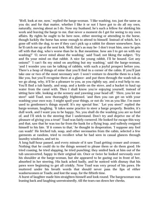 ‘Well, look at me, now,’ replied the barge-woman. ‘I like washing, too, just the same as
you do; and for that matter, whether I like it or not I have got to do all my own,
naturally, moving about as I do. Now my husband, he’s such a fellow for shirking his
work and leaving the barge to me, that never a moment do I get for seeing to my own
affairs. By rights he ought to be here now, either steering or attending to the horse,
though luckily the horse has sense enough to attend to himself. Instead of which, he’s
gone off with the dog, to see if they can’t pick up a rabbit for dinner somewhere. Says
he’ll catch me up at the next lock. Well, that’s as may be- I don’t trust him, once he gets
off with that dog, who’s worse than he is. But meantime, how am I to get on with my
washing?’ ‘O, never mind about the washing,’ said Toad, not liking the subject. ‘Try
and fix your mind on that rabbit. A nice fat young rabbit, I’ll be bound. Got any
onions?’ ‘I can’t fix my mind on anything but my washing,’ said the barge-woman,
‘and I wonder you can be talking of rabbits, with such a joyful prospect before you.
There’s a heap of things of mine that you’ll find in a corner of the cabin. If you’ll just
take one or two of the most necessary sort- I won’t venture to describe them to a lady
like you, but you’ll recognise them at a glance- and put them through the wash-tub as
we go along, why, it’ll be a pleasure to you, as you rightly say, and a real help to me.
You’ll find a tub handy, and soap, and a kettle on the stove, and a bucket to haul up
water from the canal with. Then I shall know you’re enjoying yourself, instead of
sitting here idle, looking at the scenery and yawning your head off.’ ‘Here, you let me
steer!’ said Toad, now thoroughly frightened, ‘and then you can get on with your
washing your own way. I might spoil your things, or not do ‘em as you like. I’m more
used to gentlemen’s things myself. It’s my special line.’ ‘Let you steer?’ replied the
barge-woman, laughing. ‘It takes some practice to steer a barge properly. Besides, it’s
dull work, and I want you to be happy. No, you shall do the washing you are so fond
of, and I’ll stick to the steering that I understand. Don’t try and deprive me of the
pleasure of giving you a treat!’ Toad was fairly cornered. He looked for escape this way
and that, saw that he was too far from the bank for a flying leap, and sullenly resigned
himself to his fate. ‘If it comes to that,’ he thought in desperation, ‘I suppose any fool
can wash!’ He fetched tub, soap, and other necessaries from the cabin, selected a few
garments at random, tried to recollect what he had seen in casual glances through
laundry windows, and set to.
A long half-hour passed, and every minute of it saw Toad getting crosser and crosser.
Nothing that he could do to the things seemed to please them or do them good. He
tried coaxing, he tried slapping, he tried punching; they smiled back at him out of the
tub unconverted, happy in their original sin. Once or twice he looked nervously over
his shoulder at the barge-woman, but she appeared to be gazing out in front of her,
absorbed in her steering. His back ached badly, and he noticed with dismay that his
paws were beginning to get all crinkly. Now Toad was very proud of his paws. He
muttered under his breath words that should never pass the lips of either
washerwomen or Toads; and lost the soap, for the fiftieth time.
A burst of laughter made him straighten himself and look round. The bargewoman was
leaning back and laughing unrestrainedly, till the tears ran down her cheeks.
 