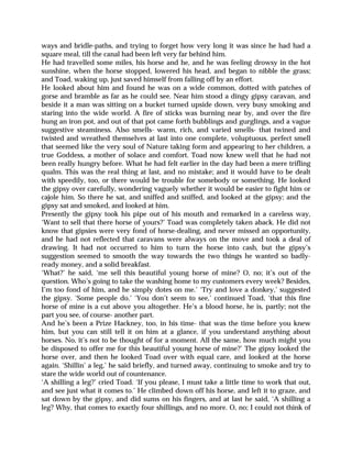 ways and bridle-paths, and trying to forget how very long it was since he had had a
square meal, till the canal had been left very far behind him.
He had travelled some miles, his horse and he, and he was feeling drowsy in the hot
sunshine, when the horse stopped, lowered his head, and began to nibble the grass;
and Toad, waking up, just saved himself from falling off by an effort.
He looked about him and found he was on a wide common, dotted with patches of
gorse and bramble as far as he could see. Near him stood a dingy gipsy caravan, and
beside it a man was sitting on a bucket turned upside down, very busy smoking and
staring into the wide world. A fire of sticks was burning near by, and over the fire
hung an iron pot, and out of that pot came forth bubblings and gurglings, and a vague
suggestive steaminess. Also smells- warm, rich, and varied smells- that twined and
twisted and wreathed themselves at last into one complete, voluptuous, perfect smell
that seemed like the very soul of Nature taking form and appearing to her children, a
true Goddess, a mother of solace and comfort. Toad now knew well that he had not
been really hungry before. What he had felt earlier in the day had been a mere trifling
qualm. This was the real thing at last, and no mistake; and it would have to be dealt
with speedily, too, or there would be trouble for somebody or something. He looked
the gipsy over carefully, wondering vaguely whether it would be easier to fight him or
cajole him. So there he sat, and sniffed and sniffed, and looked at the gipsy; and the
gipsy sat and smoked, and looked at him.
Presently the gipsy took his pipe out of his mouth and remarked in a careless way,
‘Want to sell that there horse of yours?’ Toad was completely taken aback. He did not
know that gipsies were very fond of horse-dealing, and never missed an opportunity,
and he had not reflected that caravans were always on the move and took a deal of
drawing. It had not occurred to him to turn the horse into cash, but the gipsy’s
suggestion seemed to smooth the way towards the two things he wanted so badly-
ready money, and a solid breakfast.
‘What?’ he said, ‘me sell this beautiful young horse of mine? O, no; it’s out of the
question. Who’s going to take the washing home to my customers every week? Besides,
I’m too fond of him, and he simply dotes on me.’ ‘Try and love a donkey,’ suggested
the gipsy. ‘Some people do.’ ‘You don’t seem to see,’ continued Toad, ‘that this fine
horse of mine is a cut above you altogether. He’s a blood horse, he is, partly; not the
part you see, of course- another part.
And he’s been a Prize Hackney, too, in his time- that was the time before you knew
him, but you can still tell it on him at a glance, if you understand anything about
horses. No, it’s not to be thought of for a moment. All the same, how much might you
be disposed to offer me for this beautiful young horse of mine?’ The gipsy looked the
horse over, and then he looked Toad over with equal care, and looked at the horse
again. ‘Shillin’ a leg,’ he said briefly, and turned away, continuing to smoke and try to
stare the wide world out of countenance.
‘A shilling a leg?’ cried Toad. ‘If you please, I must take a little time to work that out,
and see just what it comes to.’ He climbed down off his horse, and left it to graze, and
sat down by the gipsy, and did sums on his fingers, and at last he said, ‘A shilling a
leg? Why, that comes to exactly four shillings, and no more. O, no; I could not think of
 