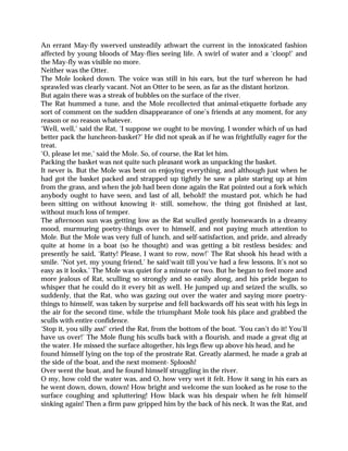 An errant May-fly swerved unsteadily athwart the current in the intoxicated fashion
affected by young bloods of May-flies seeing life. A swirl of water and a ‘cloop!’ and
the May-fly was visible no more.
Neither was the Otter.
The Mole looked down. The voice was still in his ears, but the turf whereon he had
sprawled was clearly vacant. Not an Otter to be seen, as far as the distant horizon.
But again there was a streak of bubbles on the surface of the river.
The Rat hummed a tune, and the Mole recollected that animal-etiquette forbade any
sort of comment on the sudden disappearance of one’s friends at any moment, for any
reason or no reason whatever.
‘Well, well,’ said the Rat, ‘I suppose we ought to be moving. I wonder which of us had
better pack the luncheon-basket?’ He did not speak as if he was frightfully eager for the
treat.
‘O, please let me,’ said the Mole. So, of course, the Rat let him.
Packing the basket was not quite such pleasant work as unpacking the basket.
It never is. But the Mole was bent on enjoying everything, and although just when he
had got the basket packed and strapped up tightly he saw a plate staring up at him
from the grass, and when the job had been done again the Rat pointed out a fork which
anybody ought to have seen, and last of all, behold! the mustard pot, which he had
been sitting on without knowing it- still, somehow, the thing got finished at last,
without much loss of temper.
The afternoon sun was getting low as the Rat sculled gently homewards in a dreamy
mood, murmuring poetry-things over to himself, and not paying much attention to
Mole. But the Mole was very full of lunch, and self-satisfaction, and pride, and already
quite at home in a boat (so he thought) and was getting a bit restless besides: and
presently he said, ‘Ratty! Please, I want to row, now!’ The Rat shook his head with a
smile. ‘Not yet, my young friend,’ he said‘wait till you’ve had a few lessons. It’s not so
easy as it looks.’ The Mole was quiet for a minute or two. But he began to feel more and
more jealous of Rat, sculling so strongly and so easily along, and his pride began to
whisper that he could do it every bit as well. He jumped up and seized the sculls, so
suddenly, that the Rat, who was gazing out over the water and saying more poetry-
things to himself, was taken by surprise and fell backwards off his seat with his legs in
the air for the second time, while the triumphant Mole took his place and grabbed the
sculls with entire confidence.
‘Stop it, you silly ass!’ cried the Rat, from the bottom of the boat. ‘You can’t do it! You’ll
have us over!’ The Mole flung his sculls back with a flourish, and made a great dig at
the water. He missed the surface altogether, his legs flew up above his head, and he
found himself lying on the top of the prostrate Rat. Greatly alarmed, he made a grab at
the side of the boat, and the next moment- Sploosh!
Over went the boat, and he found himself struggling in the river.
O my, how cold the water was, and O, how very wet it felt. How it sang in his ears as
he went down, down, down! How bright and welcome the sun looked as he rose to the
surface coughing and spluttering! How black was his despair when he felt himself
sinking again! Then a firm paw gripped him by the back of his neck. It was the Rat, and
 