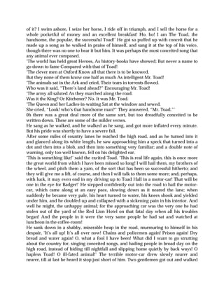 of it? I swim ashore, I seize her horse, I ride off in triumph, and I sell the horse for a
whole pocketful of money and an excellent breakfast! Ho, ho! I am The Toad, the
handsome, the popular, the successful Toad!’ He got so puffed up with conceit that he
made up a song as he walked in praise of himself, and sang it at the top of his voice,
though there was no one to hear it but him. It was perhaps the most conceited song that
any animal ever composed.
‘The world has held great Heroes, As history-books have showed; But never a name to
go down to fame Compared with that of Toad!
‘The clever men at Oxford Know all that there is to be knowed.
But they none of them know one half as much As intelligent Mr. Toad!
‘The animals sat in the Ark and cried, Their tears in torrents flowed.
Who was it said, “There’s land ahead?” Encouraging Mr. Toad!
‘The army all saluted As they marched along the road.
Was it the King? Or Kitchener? No. It was Mr. Toad.
‘The Queen and her Ladies-in-waiting Sat at the window and sewed.
She cried, “Look! who’s that handsome man?” They answered, “Mr. Toad.”’
0h there was a great deal more of the same sort, but too dreadfully conceited to be
written down. These are some of the milder verses.
He sang as he walked, and he walked as he sang, and got more inflated every minute.
But his pride was shortly to have a severe fall.
After some miles of country lanes he reached the high road, and as he turned into it
and glanced along its white length, he saw approaching him a speck that turned into a
dot and then into a blob, and then into something very familiar; and a double note of
warning, only too well known, fell on his delighted ear.
‘This is something like!’ said the excited Toad. ‘This is real life again, this is once more
the great world from which I have been missed so long! I will hail them, my brothers of
the wheel, and pitch them a yarn, of the sort that has been so successful hitherto; and
they will give me a lift, of course, and then I will talk to them some more; and, perhaps,
with luck, it may even end in my driving up to Toad Hall in a motor-car! That will be
one in the eye for Badger!’ He stepped confidently out into the road to hail the motor-
car, which came along at an easy pace, slowing down as it neared the lane; when
suddenly he became very pale, his heart turned to water, his knees shook and yielded
under him, and he doubled up and collapsed with a sickening pain in his interior. And
well he might, the unhappy animal; for the approaching car was the very one he had
stolen out of the yard of the Red Lion Hotel on that fatal day when all his troubles
began! And the people in it were the very same people he had sat and watched at
luncheon in the coffee-room!
He sank down in a shabby, miserable heap in the road, murmuring to himself in his
despair, ‘It’s all up! It’s all over now! Chains and policemen again! Prison again! Dry
bread and water again! O, what a fool I have been! What did I want to go strutting
about the country for, singing conceited songs, and hailing people in broad day on the
high road, instead of hiding till nightfall and slipping home quietly by back ways! O
hapless Toad! O ill-fated animal!’ The terrible motor-car drew slowly nearer and
nearer, till at last he heard it stop just short of him. Two gentlemen got out and walked
 