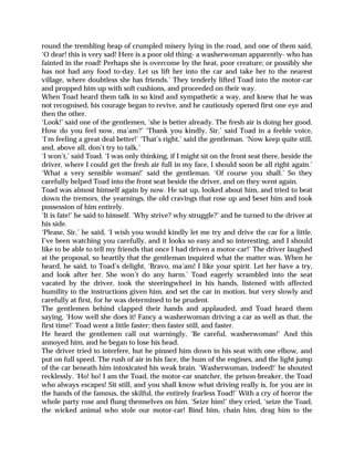 round the trembling heap of crumpled misery lying in the road, and one of them said,
‘O dear! this is very sad! Here is a poor old thing- a washerwoman apparently- who has
fainted in the road! Perhaps she is overcome by the heat, poor creature; or possibly she
has not had any food to-day. Let us lift her into the car and take her to the nearest
village, where doubtless she has friends.’ They tenderly lifted Toad into the motor-car
and propped him up with soft cushions, and proceeded on their way.
When Toad heard them talk in so kind and sympathetic a way, and knew that he was
not recognised, his courage began to revive, and he cautiously opened first one eye and
then the other.
‘Look!’ said one of the gentlemen, ‘she is better already. The fresh air is doing her good.
How do you feel now, ma’am?’ ‘Thank you kindly, Sir,’ said Toad in a feeble voice,
‘I’m feeling a great deal better!’ ‘That’s right,’ said the gentleman. ‘Now keep quite still,
and, above all, don’t try to talk.’
‘I won’t,’ said Toad. ‘I was only thinking, if I might sit on the front seat there, beside the
driver, where I could get the fresh air full in my face, I should soon be all right again.’
‘What a very sensible woman!’ said the gentleman. ‘Of course you shall.’ So they
carefully helped Toad into the front seat beside the driver, and on they went again.
Toad was almost himself again by now. He sat up, looked about him, and tried to beat
down the tremors, the yearnings, the old cravings that rose up and beset him and took
possession of him entirely.
‘It is fate!’ he said to himself. ‘Why strive? why struggle?’ and he turned to the driver at
his side.
‘Please, Sir,’ he said, ‘I wish you would kindly let me try and drive the car for a little.
I’ve been watching you carefully, and it looks so easy and so interesting, and I should
like to be able to tell my friends that once I had driven a motor-car!’ The driver laughed
at the proposal, so heartily that the gentleman inquired what the matter was. When he
heard, he said, to Toad’s delight, ‘Bravo, ma’am! I like your spirit. Let her have a try,
and look after her. She won’t do any harm.’ Toad eagerly scrambled into the seat
vacated by the driver, took the steeringwheel in his hands, listened with affected
humility to the instructions given him, and set the car in motion, but very slowly and
carefully at first, for he was determined to be prudent.
The gentlemen behind clapped their hands and applauded, and Toad heard them
saying, ‘How well she does it! Fancy a washerwoman driving a car as well as that, the
first time!’ Toad went a little faster; then faster still, and faster.
He heard the gentlemen call out warningly, ‘Be careful, washerwoman!’ And this
annoyed him, and he began to lose his head.
The driver tried to interfere, but he pinned him down in his seat with one elbow, and
put on full speed. The rush of air in his face, the hum of the engines, and the light jump
of the car beneath him intoxicated his weak brain. ‘Washerwoman, indeed!’ he shouted
recklessly. ‘Ho! ho! I am the Toad, the motor-car snatcher, the prison-breaker, the Toad
who always escapes! Sit still, and you shall know what driving really is, for you are in
the hands of the famous, the skilful, the entirely fearless Toad!’ With a cry of horror the
whole party rose and flung themselves on him. ‘Seize him!’ they cried, ‘seize the Toad,
the wicked animal who stole our motor-car! Bind him, chain him, drag him to the
 