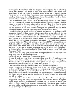 nearest police-station! Down with the desperate and dangerous Toad!’ Alas! they
should have thought, they ought to have been more prudent, they should have
remembered to stop the motor-car somehow before playing any pranks of that sort.
With a half-turn of the wheel the Toad sent the car crashing through the low hedge that
ran along the roadside. One mighty bound, a violent shock, and the wheels of the car
were churning up the thick mud of a horse-pond.
Toad found himself flying through the air with the strong upward rush and delicate
curve of a swallow. He liked the motion, and was just beginning to wonder whether it
would go on until he developed wings and turned into a Toad-bird, when he landed
on his back with a thump, in the soft rich grass of a meadow. Sitting up, he could just
see the motor-car in the pond, nearly submerged; the gentlemen and the driver,
encumbered by their long coats, were floundering helplessly in the water.
He picked himself up rapidly, and set off running across country as hard as he could,
scrambling through hedges, jumping ditches, pounding across fields, till he was
breathless and weary, and had to settle down into an easy walk. When he had
recovered his breath somewhat, and was able to think calmly, he began to giggle, and
from giggling he took to laughing, and he laughed till he had to sit down under a
hedge. ‘Ho, ho!’ he cried, in ecstasies of self-admiration, ‘Toad again! Toad, as usual,
comes out on the top! Who was it got them to give him a lift? Who managed to get on
the front seat for the sake of fresh air? Who persuaded them into letting him see if he
could drive? Who landed them all in a horse-pond? Who escaped, flying gaily and
unscathed through the air, leaving the narrow-minded, grudging, timid excursionists
in the mud where they should rightly be? Why, Toad, of course; clever Toad, great
Toad, good Toad!’
Then he burst into song again, and chanted with uplifted voice: ‘The motor-car went
Poop-poop-poop, As it raced along the road.
Who was it steered it into a pond? Ingenious Mr. Toad!
O, how clever I am! How clever, how clever, how very clev-’ A slight noise at a
distance behind him made him turn his head and look. O horror! O misery! O despair!
About two fields off, a chauffeur in his leather gaiters and two large rural policemen
were visible, running towards him as hard as they could go!
Poor Toad sprang to his feet and pelted away again, his heart in his mouth.
‘O, my!’ he gasped, as he panted along, ‘what an ass I am! What a conceited and
heedless ass! Swaggering again! Shouting and singing songs again! Sitting still and
gassing again! O my! O my! O my!’ He glanced back, and saw to his dismay that they
were gaining on him. On he ran desperately, but kept looking back, and saw that they
still gained steadily. He did his best, but he was a fat animal, and his legs were short,
and still they gained.
He could hear them close behind him now. Ceasing to heed where he was going, he
struggled on blindly and wildly, looking back over his shoulder at the now triumphant
enemy, when suddenly the earth failed under his feet, he grasped at the air, and,
splash! he found himself head over ears in deep water, rapid water, water that bore
him along with a force he could not contend with; and he knew that in his blind panic
he had run straight into the river!
 