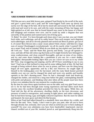 XI
‘LIKE SUMMER TEMPESTS CAME HIS TEARS’
THE Rat put out a neat little brown paw, gripped Toad firmly by the scruff of the neck,
and gave a great hoist and a pull; and the water-logged Toad came up slowly but
surely over the edge of the hole, till at last he stood safe and sound in the hall, streaked
with mud and weed to be sure, and with the water streaming off him, but happy and
high-spirited as of old, now that he found himself once more in the house of a friend,
and dodgings and evasions were over, and he could lay aside a disguise that was
unworthy of his position and wanted such a lot of living up to.
‘O, Ratty!’ he cried. ‘I’ve been through such times since I saw you last, you can’t think!
Such trials, such sufferings, and all so nobly borne! Then such escapes, such disguises
such subterfuges, and all so cleverly planned and carried out! Been in prison- got out of
it, of course! Been thrown into a canal- swam ashore! Stole a horse- sold him for a large
sum of money! Humbugged everybodymade ‘em all do exactly what I wanted! Oh, I
am a smart Toad, and no mistake! What do you think my last exploit was? Just hold on
till I tell you-’ ‘Toad,’ said the Water Rat, gravely and firmly, ‘you go off upstairs at
once, and take off that old cotton rag that looks as if it might formerly have belonged to
some washerwoman, and clean yourself thoroughly, and put on some of my clothes,
and try and come down looking like a gentleman if you can; for a more shabby,
bedraggled, disreputable-looking object than you are I never set eyes on in my whole
life! Now, stop swaggering and arguing, and be off! I’ll have something to say to you
later!’ Toad was at first inclined to stop and do some talking back at him. He had had
enough of being ordered about when he was in prison, and here was the thing being
begun all over again, apparently; and by a Rat, too! However, he caught sight of
himself in the looking-glass over the hat-stand, with the rusty black bonnet perched
rakishly over one eye, and he changed his mind and went very quickly and humbly
upstairs to the Rat’s dressing-room. There he had a thorough wash and brush-up,
changed his clothes, and stood for a long time before the glass, contemplating himself
with pride and pleasure, and thinking what utter idiots all the people must have been
to have ever mistaken him for one moment for a washerwoman.
By the time he came down again luncheon was on the table, and very glad Toad was to
see it, for he had been through some trying experiences and had taken much hard
exercise since the excellent breakfast provided for him by the gipsy. While they ate
Toad told the Rat all his adventures, dwelling chiefly on his own cleverness, and
presence of mind in emergencies, and cunning in tight places; and rather making out
that he had been having a gay and highly-coloured experience. But the more he talked
and boasted, the more grave and silent the Rat became.
When at last Toad had talked himself to a standstill, there was silence for a while; and
then the Rat said, ‘Now, Toady, I don’t want to give you pain, after all you’ve been
through already; but, seriously, don’t you see what an awful ass you’ve been making of
yourself? On your own admission you have been handcuffed, imprisoned, starved,
chased, terrified out of your life, insulted, jeered at, and ignominiously flung into the
 