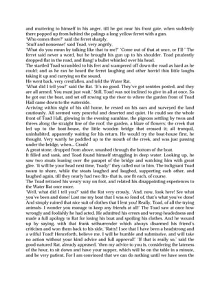 and muttering to himself in his anger, till he got near his front gate, when suddenly
there popped up from behind the palings a long yellow ferret with a gun.
‘Who comes there?’ said the ferret sharply.
‘Stuff and nonsense!’ said Toad, very angrily.
‘What do you mean by talking like that to me?’ ‘Come out of that at once, or I’ll-’ The
ferret said never a word, but he brought his gun up to his shoulder. Toad prudently
dropped flat in the road, and Bang! a bullet whistled over his head.
The startled Toad scrambled to his feet and scampered off down the road as hard as he
could; and as he ran he heard the ferret laughing and other horrid thin little laughs
taking it up and carrying on the sound.
He went back, very crestfallen, and told the Water Rat.
‘What did I tell you?’ said the Rat. ‘It’s no good. They’ve got sentries posted, and they
are all armed. You must just wait.’ Still, Toad was not inclined to give in all at once. So
he got out the boat, and set off rowing up the river to where the garden front of Toad
Hall came down to the waterside.
Arriving within sight of his old home, he rested on his oars and surveyed the land
cautiously. All seemed very peaceful and deserted and quiet. He could see the whole
front of Toad Hall, glowing in the evening sunshine, the pigeons settling by twos and
threes along the straight line of the roof; the garden, a blaze of flowers; the creek that
led up to the boat-house, the little wooden bridge that crossed it; all tranquil,
uninhabited, apparently waiting for his return. He would try the boat-house first, he
thought. Very warily he paddled up to the mouth of the creek, and was just passing
under the bridge, when... Crash!
A great stone, dropped from above, smashed through the bottom of the boat.
It filled and sank, and Toad found himself struggling in deep water. Looking up, he
saw two stoats leaning over the parapet of the bridge and watching him with great
glee. ‘It will be your head next time, Toady!’ they called out to him. The indignant Toad
swam to shore, while the stoats laughed and laughed, supporting each other, and
laughed again, till they nearly had two fits- that is, one fit each, of course.
The Toad retraced his weary way on foot, and related his disappointing experiences to
the Water Rat once more.
‘Well, what did I tell you?’ said the Rat very crossly. ‘And, now, look here! See what
you’ve been and done! Lost me my boat that I was so fond of, that’s what you’ve done!
And simply ruined that nice suit of clothes that I lent you! Really, Toad, of all the trying
animals- I wonder you manage to keep any friends at all!’ The Toad saw at once how
wrongly and foolishly he had acted. He admitted his errors and wrong-headedness and
made a full apology to Rat for losing his boat and spoiling his clothes. And he wound
up by saying, with that frank selfsurrender which always disarmed his friend’s
criticism and won them back to his side, ‘Ratty! I see that I have been a headstrong and
a wilful Toad! Henceforth, believe me, I will be humble and submissive, and will take
no action without your kind advice and full approval!’ ‘If that is really so,’ said the
good-natured Rat, already appeased, ‘then my advice to you is, considering the lateness
of the hour, to sit down and have your supper, which will be on the table in a minute,
and be very patient. For I am convinced that we can do nothing until we have seen the
 