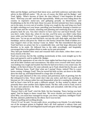 Mole and the Badger, and heard their latest news, and held conference and taken their
advice in this difficult matter.’ ‘Oh, ah, yes, of course, the Mole and the Badger,’ said
Toad, lightly. ‘What’s become of them, the dear fellows? I had forgotten all about
them.’ ‘Well may you ask!’ said the Rat reproachfully. ‘While you were riding about the
country in expensive motor-cars, and galloping proudly on blood-horses, and
breakfasting on the fat of the land, those two poor devoted animals have been camping
out in the open, in every sort of weather, living very rough by day and lying very hard
by night; watching over your house, patrolling your boundaries, keeping a constant eye
on the stoats and the weasels, scheming and planning and contriving how to get your
property back for you. You don’t deserve to have such true and loyal friends, Toad,
you don’t, really. Some day, when it’s too late, you’ll be sorry you didn’t value them
more while you had them!’ ‘I’m an ungrateful beast, I know,’ sobbed Toad, shedding
bitter tears. ‘Let me go out and find them, out into the cold, dark night, and share their
hardships, and try and prove by- Hold on a bit! Surely I heard the chink of dishes on a
tray! Supper’s here at last, hooray! Come on, Ratty!’ The Rat remembered that poor
Toad had been on prison fare for a considerable time, and that large allowances had
therefore to be made. He followed him to the table accordingly, and hospitably
encouraged him in his gallant efforts to make up for past privations.
They had just finished their meal and resumed their arm-chairs, when there came a
heavy knock at the door.
Toad was nervous, but the Rat, nodding mysteriously at him, went straight up to the
door and opened it, and in walked Mr. Badger.
He had all the appearance of one who for some nights had been kept away from home
and all its little comforts and conveniences. His shoes were covered with mud, and he
was looking very rough and touzled; but then he had never been a very smart man, the
Badger, at the best of times. He came solemnly up to Toad, shook him by the paw, and
said, ‘Welcome home, Toad! Alas! what am I saying? Home, indeed! This is a poor
home-coming. Unhappy Toad!’ Then he turned his back on him, sat down to the table,
drew his chair up, and helped himself to a large slice of cold pie.
Toad was quite alarmed at this very serious and portentous style of greeting; but the
Rat whispered to him, ‘Never mind; don’t take any notice; and don’t say anything to
him just yet. He’s always rather low and despondent when he’s wanting his victuals. In
half an hour’s time he’ll be quite a different animal.’ So they waited in silence, and
presently there came another and a lighter knock. The Rat, with a nod to Toad, went to
the door and ushered in the Mole, very shabby and unwashed, with bits of hay and
straw sticking in his fur.
‘Hooray! Here’s old Toad!’ cried the Mole, his face beaming. ‘Fancy having you back
again!’ And he began to dance round him. ‘We never dreamt you would turn up so
soon! Why, you must have managed to escape, you clever, ingenious, intelligent Toad!’
The Rat, alarmed, pulled him by the elbow; but it was too late.
Toad was puffing and swelling already.
‘Clever? O, no!’ he said. ‘I’m not really clever, according to my friends. I’ve only broken
out of the strongest prison in England, that’s all! And captured a railway train and
escaped on it, that’s all! And disguised myself and gone about the country humbugging
 