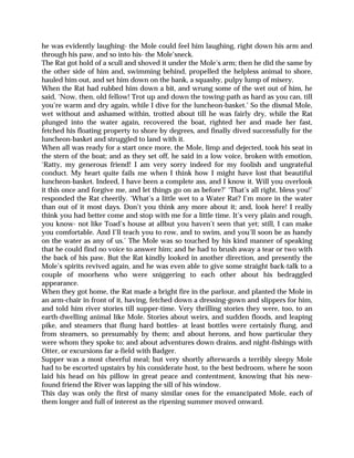 he was evidently laughing- the Mole could feel him laughing, right down his arm and
through his paw, and so into his- the Mole’sneck.
The Rat got hold of a scull and shoved it under the Mole’s arm; then he did the same by
the other side of him and, swimming behind, propelled the helpless animal to shore,
hauled him out, and set him down on the bank, a squashy, pulpy lump of misery.
When the Rat had rubbed him down a bit, and wrung some of the wet out of him, he
said, ‘Now, then, old fellow! Trot up and down the towing-path as hard as you can, till
you’re warm and dry again, while I dive for the luncheon-basket.’ So the dismal Mole,
wet without and ashamed within, trotted about till he was fairly dry, while the Rat
plunged into the water again, recovered the boat, righted her and made her fast,
fetched his floating property to shore by degrees, and finally dived successfully for the
luncheon-basket and struggled to land with it.
When all was ready for a start once more, the Mole, limp and dejected, took his seat in
the stern of the boat; and as they set off, he said in a low voice, broken with emotion,
‘Ratty, my generous friend! I am very sorry indeed for my foolish and ungrateful
conduct. My heart quite fails me when I think how I might have lost that beautiful
luncheon-basket. Indeed, I have been a complete ass, and I know it. Will you overlook
it this once and forgive me, and let things go on as before?’ ‘That’s all right, bless you!’
responded the Rat cheerily. ‘What’s a little wet to a Water Rat? I’m more in the water
than out of it most days. Don’t you think any more about it; and, look here! I really
think you had better come and stop with me for a little time. It’s very plain and rough,
you know- not like Toad’s house at allbut you haven’t seen that yet; still, I can make
you comfortable. And I’ll teach you to row, and to swim, and you’ll soon be as handy
on the water as any of us.’ The Mole was so touched by his kind manner of speaking
that he could find no voice to answer him; and he had to brush away a tear or two with
the back of his paw. But the Rat kindly looked in another direction, and presently the
Mole’s spirits revived again, and he was even able to give some straight back-talk to a
couple of moorhens who were sniggering to each other about his bedraggled
appearance.
When they got home, the Rat made a bright fire in the parlour, and planted the Mole in
an arm-chair in front of it, having, fetched down a dressing-gown and slippers for him,
and told him river stories till supper-time. Very thrilling stories they were, too, to an
earth-dwelling animal like Mole. Stories about weirs, and sudden floods, and leaping
pike, and steamers that flung hard bottles- at least bottles were certainly flung, and
from steamers, so presumably by them; and about herons, and how particular they
were whom they spoke to; and about adventures down drains, and night-fishings with
Otter, or excursions far a-field with Badger.
Supper was a most cheerful meal; but very shortly afterwards a terribly sleepy Mole
had to be escorted upstairs by his considerate host, to the best bedroom, where he soon
laid his head on his pillow in great peace and contentment, knowing that his new-
found friend the River was lapping the sill of his window.
This day was only the first of many similar ones for the emancipated Mole, each of
them longer and full of interest as the ripening summer moved onward.
 