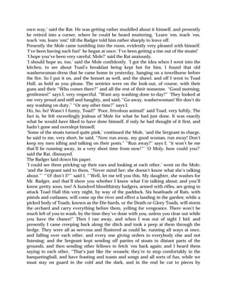 own way,’ said the Rat. He was getting rather muddled about it himself, and presently
he retired into a corner, where he could be heard muttering, ‘Learn ‘em, teach ‘em,
teach ‘em, learn ‘em!’ till the Badger told him rather sharply to leave off.
Presently the Mole came tumbling into the room, evidently very pleased with himself.
‘I’ve been having such fun!’ he began at once; ‘I’ve been getting a rise out of the stoats!’
‘I hope you’ve been very careful, Mole?’ said the Rat anxiously.
‘I should hope so, too,’ said the Mole confidently. ‘I got the idea when I went into the
kitchen, to see about Toad’s breakfast being kept hot for him. I found that old
washerwoman-dress that he came home in yesterday, hanging on a towelhorse before
the fire. So I put it on, and the bonnet as well, and the shawl, and off I went to Toad
Hall, as bold as you please. The sentries were on the look-out, of course, with their
guns and their “Who comes there?” and all the rest of their nonsense. “Good morning,
gentlemen!” says I, very respectful. “Want any washing done to-day?” ‘They looked at
me very proud and stiff and haughty, and said, “Go away, washerwoman! We don’t do
any washing on duty.” “Or any other time?” says I.
Ho, ho, ho! Wasn’t I funny, Toad?’ ‘Poor, frivolous animal!’ said Toad, very loftily. The
fact is, he felt exceedingly jealous of Mole for what he had just done. It was exactly
what he would have liked to have done himself, if only he had thought of it first, and
hadn’t gone and overslept himself.
‘Some of the stoats turned quite pink,’ continued the Mole, ‘and the Sergeant in charge,
he said to me, very short, he said, “Now run away, my good woman, run away! Don’t
keep my men idling and talking on their posts.” “Run away?” says I; “it won’t be me
that’ll be running away, in a very short time from now!”’ ‘O Moly, how could you?’
said the Rat, dismayed.
The Badger laid down his paper.
‘I could see them pricking up their ears and looking at each other,’ went on the Mole;
‘and the Sergeant said to them, “Never mind her; she doesn’t know what she’s talking
about.”’ “’O! don’t I?”’ said I. “’Well, let me tell you this. My daughter, she washes for
Mr. Badger, and that’ll show you whether I know what I’m talking about; and you’ll
know pretty soon, too! A hundred bloodthirsty badgers, armed with rifles, are going to
attack Toad Hall this very night, by way of the paddock. Six boatloads of Rats, with
pistols and cutlasses, will come up the river and effect a landing in the garden; while a
picked body of Toads, known as the Die-hards, or the Death-or-Glory Toads, will storm
the orchard and carry everything before them, yelling for vengeance. There won’t be
much left of you to wash, by the time they’ve done with you, unless you clear out while
you have the chance!” Then I ran away, and when I was out of sight I hid; and
presently I came creeping back along the ditch and took a peep at them through the
hedge. They were all as nervous and flustered as could be, running all ways at once,
and falling over each other, and every one giving orders to everybody else and not
listening; and the Sergeant kept sending off parties of stoats to distant parts of the
grounds, and then sending other fellows to fetch ‘em back again; and I heard them
saying to each other, “That’s just like the weasels; they’re to stop comfortably in the
banquetinghall, and have feasting and toasts and songs and all sorts of fun, while we
must stay on guard in the cold and the dark, and in the end be cut to pieces by
 