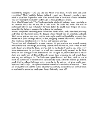 bloodthirsty Badgers!”’ ‘Oh, you silly ass, Mole!’ cried Toad, ‘You’ve been and spoilt
everything!’ ‘Mole,’ said the Badger, in his dry, quiet way, ‘I perceive you have more
sense in your little finger than some other animals have in the whole of their fat bodies.
You have managed excellently, and I begin to have great hopes of you.
Good Mole! Clever Mole!’ The Toad was simply wild with jealousy, more especially as
he couldn’t make out for the life of him what the Mole had done that was so
particularly clever; but, fortunately for him, before he could show temper or expose
himself to the Badger’s sarcasm, the bell rang for luncheon.
It was a simple but sustaining meal- bacon and broad beans, and a macaroni pudding;
and when they had quite done, the Badger settled himself into an armchair, and said,
‘Well, we’ve got our work cut out for us to-night, and it will probably be pretty late
before we’re quite through with it; so I’m just going to take forty winks, while I can.’
And he drew a handkerchief over his face and was soon snoring.
The anxious and laborious Rat at once resumed his preparations, and started running
between his four little heaps, muttering, ‘Here’s-a-belt-for-the-Rat, here’sa-belt-for-the-
Mole, here’s-a-belt-for-the-Toad, here’s-a-belt-for-the-Badger!’ and so on, with every
fresh accoutrement he produced, to which there seemed really no end; so the Mole
drew his arm through Toad’s, led him out into the open air, shoved him into a wicker
chair, and made him tell him all his adventures from beginning to end, which Toad
was only too willing to do. The Mole was a good listener, and Toad, with no one to
check his statements or to criticise in an unfriendly spirit, rather let himself go. Indeed,
much that he related belonged more properly to the category of what-might-have-
happened-had-I-only- thought-of-itin-time-instead-of-ten-minutes-afterwards. Those
are always the best and the raciest adventures; and why should they not be truly ours,
as much as the somewhat inadequate things that really come off?
 