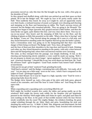 procession moved on; only this time the Rat brought up the rear, with a firm grip on
the shoulder of Toad.
So they groped and shuffled along, with their ears pricked up and their paws on their
pistols, till at last the Badger said, ‘We ought by now to be pretty nearly under the
Hall.’ Then suddenly they heard, far away as it might be, and yet apparently nearly
over their heads, a confused murmur of sound, as if people were shouting and cheering
and stamping on the floor and hammering on tables. The Toad’s nervous terrors all
returned, but the Badger only remarked placidly, ‘They are going it, the Weasels!’ The
passage now began to slope upwards; they groped onward a little further, and then the
noise broke out again, quite distinct this time, and very close above them. ‘Ooo-ray-oo-
ray-oo-ray-ooray!’ they heard, and the stamping of little feet on the floor, and the
clinking of glasses as little fists pounded on the table. ‘What a time they’re having!’ said
the Badger. ‘Come on!’ They hurried along the passage till it came to a full stop, and
they found themselves standing under the trapdoor that led up into the butler’s pantry.
Such a tremendous noise was going on in the banqueting-hall that there was little
danger of their being overheard. The Badger said, ‘Now, boys, all together!’
and the four of them put their shoulders to the trap-door and heaved it back. Hoisting
each other up, they found themselves standing in the pantry, with only a door between
them and the banqueting-hall, where their unconscious enemies were carousing.
The noise, as they emerged from the passage, was simply deafening. At last, as the
cheering and hammering slowly subsided, a voice could be made out saying, ‘Well, I
do not propose to detain you much longer’- (great applause)- ‘but before I resume my
seat’- (renewed cheering)- ‘I should like to say one word about our kind host, Mr. Toad.
We all know Toad!’- (great laughter)- ‘Good Toad, modest Toad, honest Toad!’ (shrieks
of merriment).
‘Only just let me get at him!’ muttered Toad, grinding his teeth.
‘Hold hard a minute!’ said the Badger, restraining him with difficulty. ‘Get ready, all of
you!’ ‘-Let me sing you a little song,’ went on the voice, ‘which I have composed on the
subject of Toad’- (prolonged applause).
Then the Chief Weasel- for it was he- began in a high, squeaky voice ‘Toad he went a-
pleasuring Gaily down the street-’
The Badger drew himself up, took a firm grip of his stick with both paws, glanced
round at his comrades, and cried‘The hour is come! Follow me!’ And flung the door
open wide.
My!
What a squealing and a squeaking and a screeching filled the air!
Well might the terrified weasels dive under the tables and spring madly up at the
windows! Well might the ferrets rush wildly for the fireplace and get hopelessly
jammed in the chimney! Well might tables and chairs be upset, and glass and china be
sent crashing on the floor, in the panic of that terrible moment when the four Heroes
strode wrathfully into the room! The mighty Badger, his whiskers bristling, his great
cudgel whistling through the air; Mole, black and grim, brandishing his stick and
shouting his awful war-cry, ‘A Mole! A Mole!’ Rat, desperate and determined, his belt
bulging with weapons of every age and every variety; Toad, frenzied with excitement
 