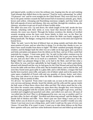 and injured pride, swollen to twice his ordinary size, leaping into the air and emitting
Toad-whoops that chilled them to the marrow! ‘Toad he went a-pleasuring!’ he yelled.
‘I’ll pleasure ‘em!’ and he went straight for the Chief Weasel. They were but four in all,
but to the panic-stricken weasels the hall seemed full of monstrous animals, grey, black,
brown and yellow, whooping and flourishing enormous cudgels; and they broke and
fled with squeals of terror and dismay, this way and that, through the windows, up the
chimney, anywhere to get out of reach of those terrible sticks.
The affair was soon over. Up and down, the whole length of the hall, strode the four
Friends, whacking with their sticks at every head that showed itself; and in five
minutes the room was cleared. Through the broken windows the shrieks of terrified
weasels escaping across the lawn were borne faintly to their cars; on the floor lay
prostrate some dozen or so of the enemy, on whom the Mole was busily engaged in
fitting handcuffs. The Badger, resting from his labours, leant on his stick and wiped his
honest brow.
‘Mole,’ he said, ‘you’re the best of fellows! Just cut along outside and look after those
stoat-sentries of yours, and see what they’re doing. I’ve an idea that, thanks to you, we
shan’t have much trouble from them to-night!’ The Mole vanished promptly through a
window; and the Badger bade the other two set a table on its legs again, pick up knives
and forks and plates and glasses from the debris on the floor, and see if they could find
materials for a supper. ‘I want some grub, I do,’ he said, in that rather common way he
had of speaking. ‘Stir your stumps, Toad, and look lively! We’ve got your house back
for you, and you don’t offer us so much as a sandwich.’ Toad felt rather hurt that the
Badger didn’t say pleasant things to him, as he had to the Mole, and tell him what a
fine fellow he was, and how splendidly he had fought; for he was rather particularly
pleased with himself and the way he had gone for the Chief Weasel and sent him flying
across the table with one blow of his stick. But he bustled about, and so did the Rat, and
soon they found some guava jelly in a glass dish, and a cold chicken, a tongue that had
hardly been touched, some trifle, and quite a lot of lobster salad; and in the pantry they
came upon a basketful of French rolls and any quantity of cheese, butter, and celery.
They were just about to sit down when the Mole clambered in through the window,
chuckling, with an armful of rifles.
‘It’s all over,’ he reported. ‘From what I can make out, as soon as the stoats, who were
very nervous and jumpy already, heard the shrieks and the yells and the uproar inside
the hall, some of them threw down their rifles and fled. The others stood fast for a bit,
but when the weasels came rushing out upon them they thought they were betrayed;
and the stoats grappled with the weasels, and the weasels fought to get away, and they
wrestled and wriggled and punched each other, and rolled over and over, till most of
‘em rolled into the river! They’ve all disappeared by now, one way or another; and I’ve
got their rifles. So that’s all right!’ ‘Excellent and deserving animal!’ said the Badger, his
mouth full of chicken and trifle. ‘Now, there’s just one more thing I want you to do,
Mole, before you sit down to your supper along of us; and I wouldn’t trouble you only
I know I can trust you to see a thing done, and I wish I could say the same of every one
I know. I’d send Rat, if he wasn’t a poet. I want you to take those fellows on the floor
there upstairs with you, and have some bedrooms cleaned out and tidied up and made
 