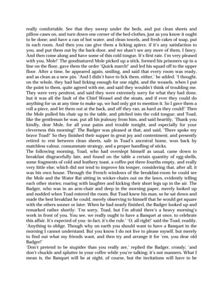 really comfortable. See that they sweep under the beds, and put clean sheets and
pillow-cases on, and turn down one corner of the bed-clothes, just as you know it ought
to be done; and have a can of hot water, and clean towels, and fresh cakes of soap, put
in each room. And then you can give them a licking apiece, if it’s any satisfaction to
you, and put them out by the back-door, and we shan’t see any more of them, I fancy.
And then come along and have some of this cold tongue. It’s first rate. I’m very pleased
with you, Mole!’ The goodnatured Mole picked up a stick, formed his prisoners up in a
line on the floor, gave them the order ‘Quick march!’ and led his squad off to the upper
floor. After a time, he appeared again, smiling, and said that every room was ready,
and as clean as a new pin. ‘And I didn’t have to lick them, either,’ he added. ‘I thought,
on the whole, they had had licking enough for one night, and the weasels, when I put
the point to them, quite agreed with me, and said they wouldn’t think of troubling me.
They were very penitent, and said they were extremely sorry for what they had done,
but it was all the fault of the Chief Weasel and the stoats, and if ever they could do
anything for us at any time to make up, we had only got to mention it. So I gave them a
roll a-piece, and let them out at the back, and off they ran, as hard as they could!’ Then
the Mole pulled his chair up to the table, and pitched into the cold tongue; and Toad,
like the gentleman he was, put all his jealousy from him, and said heartily, ‘Thank you
kindly, dear Mole, for all your pains and trouble tonight, and especially for your
cleverness this morning!’ The Badger was pleased at that, and said, ‘There spoke my
brave Toad!’ So they finished their supper in great joy and contentment, and presently
retired to rest between clean sheets, safe in Toad’s ancestral home, won back by
matchless valour, consummate strategy, and a proper handling of sticks.
The following morning, Toad, who had overslept himself as usual, came down to
breakfast disgracefully late, and found on the table a certain quantity of egg-shells,
some fragments of cold and leathery toast, a coffee-pot three-fourths empty, and really
very little else; which did not tend to improve his temper, considering that, after all, it
was his own house. Through the French windows of the breakfast-room he could see
the Mole and the Water Rat sitting in wicker-chairs out on the lawn, evidently telling
each other stories; roaring with laughter and kicking their short legs up in the air. The
Badger, who was in an arm-chair and deep in the morning paper, merely looked up
and nodded when Toad entered the room. But Toad knew his man, so he sat down and
made the best breakfast he could, merely observing to himself that he would get square
with the others sooner or later. When he had nearly finished, the Badger looked up and
remarked rather shortly: ‘I’m sorry, Toad, but I’m afraid there’s a heavy morning’s
work in front of you. You see, we really ought to have a Banquet at once, to celebrate
this affair. It’s expected of you- in fact, it’s the rule.’ ‘O, all right!’ said the Toad, readily.
‘Anything to oblige. Though why on earth you should want to have a Banquet in the
morning I cannot understand. But you know I do not live to please myself, but merely
to find out what my friends want, and then try and arrange it for ‘em, you dear old
Badger!’
‘Don’t pretend to be stupider than you really are,’ replied the Badger, crossly; ‘and
don’t chuckle and splutter in your coffee while you’re talking; it’s not manners. What I
mean is, the Banquet will be at night, of course, but the invitations will have to be
 