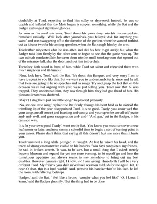doubtfully at Toad, expecting to find him sulky or depressed. Instead, he was so
uppish and inflated that the Mole began to suspect something; while the Rat and the
Badger exchanged significant glances.
As soon as the meal was over, Toad thrust his paws deep into his trouser-pockets,
remarked casually, ‘Well, look after yourselves, you fellows! Ask for anything you
want!’ and was swaggering off in the direction of the garden, where he wanted to think
out an idea or two for his coming speeches, when the Rat caught him by the arm.
Toad rather suspected what he was after, and did his best to get away; but when the
Badger took him firmly by the other arm he began to see that the game was up. The
two animals conducted him between them into the small smokingroom that opened out
of the entrance-hall, shut the door, and put him into a chair.
Then they both stood in front of him, while Toad sat silent and regarded them with
much suspicion and ill-humour.
‘Now, look here, Toad,’ said the Rat. ‘It’s about this Banquet, and very sorry I am to
have to speak to you like this. But we want you to understand clearly, once and for all,
that there are going to be no speeches and no songs. Try and grasp the fact that on this
occasion we’re not arguing with you; we’re just telling you.’ Toad saw that he was
trapped. They understood him, they saw through him, they had got ahead of him. His
pleasant dream was shattered.
‘Mayn’t I sing them just one little song?’ he pleaded piteously.
‘No, not one little song,’ replied the Rat firmly, though his heart bled as he noticed the
trembling lip of the poor disappointed Toad. ‘It’s no good, Toady; you know well that
your songs are all conceit and boasting and vanity; and your speeches are all self-praise
and- and- well, and gross exaggeration and- and-’ ‘And gas,’ put in the Badger, in his
common way.
‘It’s for your own good, Toady,’ went on the Rat. ‘You know you must turn over a new
leaf sooner or later, and now seems a splendid time to begin; a sort of turning-point in
your career. Please don’t think that saying all this doesn’t hurt me more than it hurts
you.’
Toad remained a long while plunged in thought. At last he raised his head, and the
traces of strong emotion were visible on his features. ‘You have conquered, my friends,’
he said in broken accents. ‘It was, to be sure, but a small thing that I asked- merely
leave to blossom and expand for yet one more evening, to let myself go and hear the
tumultuous applause that always seems to me- somehow- to bring out my best
qualities. However, you are right, I know, and I am wrong. Henceforth I will be a very
different Toad. My friends, you shall never have occasion to blush for me again. But, O
dear, O dear, this is a hard world!’ And, pressing his handkerchief to his face, he left
the room, with faltering footsteps.
‘Badger,’ said the Rat, ‘I feel like a brute; I wonder what you feel like?’ ‘O, I know, I
know,’ said the Badger gloomily. ‘But the thing had to be done.
 