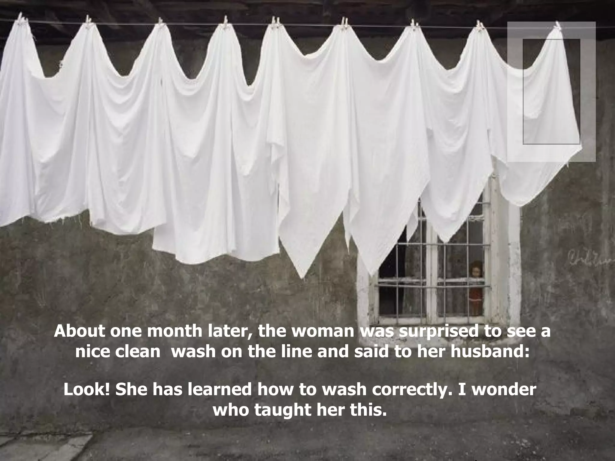 About one month later, the woman was surprised to see a nice clean  wash on the line and said to her husband: Look! She has learned how to wash correctly. I wonder who taught her this. . 