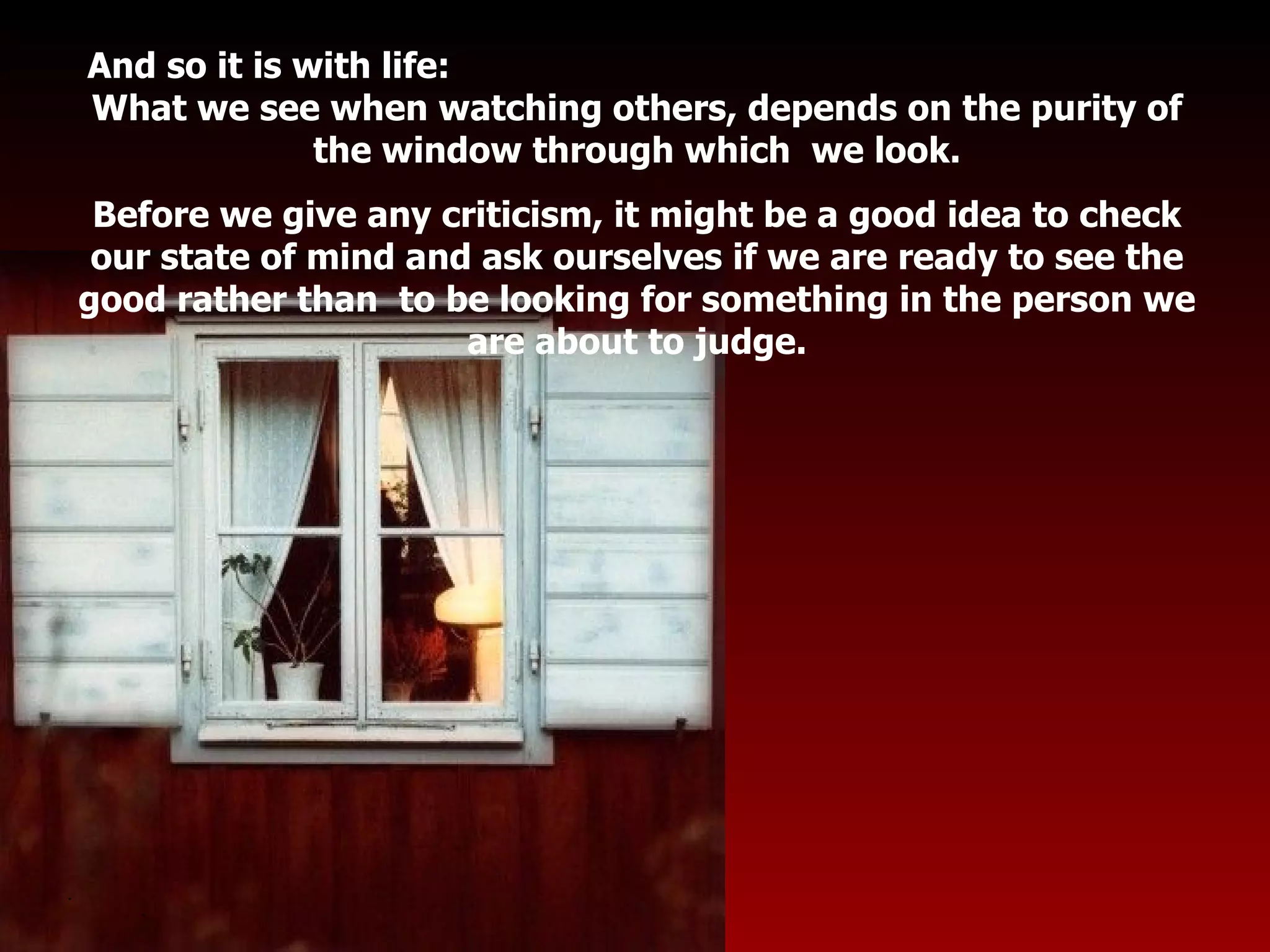 And so it is with life:  What we see when watching others, depends on the purity of the window through which  we look. Before we give any criticism, it might be a good idea to check our state of mind and ask ourselves if we are ready to see the good rather than  to be looking for something in the person we are about to judge. . . 